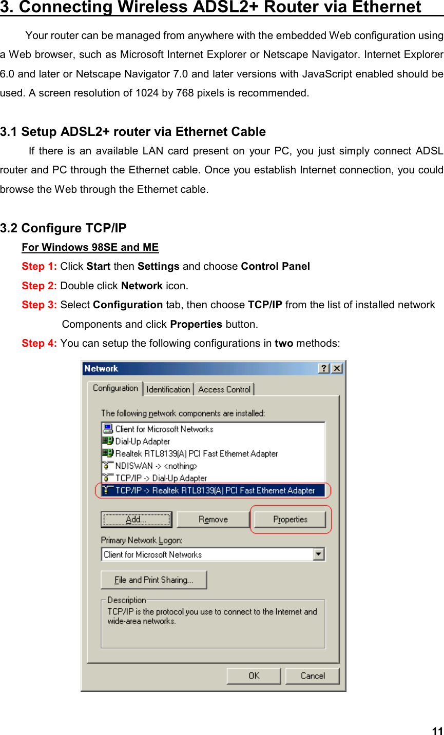  113. Connecting Wireless ADSL2+ Router via Ethernet             Your router can be managed from anywhere with the embedded Web configuration using a Web browser, such as Microsoft Internet Explorer or Netscape Navigator. Internet Explorer 6.0 and later or Netscape Navigator 7.0 and later versions with JavaScript enabled should be used. A screen resolution of 1024 by 768 pixels is recommended.  3.1 Setup ADSL2+ router via Ethernet Cable If there is an available LAN card present on your PC, you just simply connect ADSL router and PC through the Ethernet cable. Once you establish Internet connection, you could browse the Web through the Ethernet cable.  3.2 Configure TCP/IP For Windows 98SE and ME Step 1: Click Start then Settings and choose Control Panel Step 2: Double click Network icon. Step 3: Select Configuration tab, then choose TCP/IP from the list of installed network        Components and click Properties button. Step 4: You can setup the following configurations in two methods:  