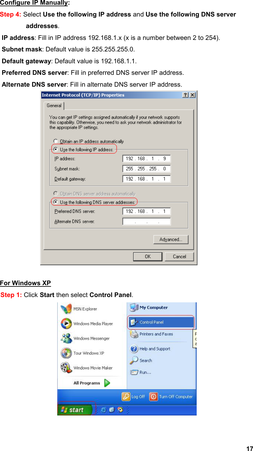  17Configure IP Manually: Step 4: Select Use the following IP address and Use the following DNS server            addresses.       IP address: Fill in IP address 192.168.1.x (x is a number between 2 to 254). Subnet mask: Default value is 255.255.255.0. Default gateway: Default value is 192.168.1.1. Preferred DNS server: Fill in preferred DNS server IP address. Alternate DNS server: Fill in alternate DNS server IP address.   For Windows XP Step 1: Click Start then select Control Panel.  