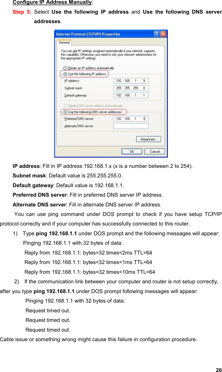  20Configure IP Address Manually: Step 5: Select  Use the following IP address and Use the following DNS server addresses.       IP address: Fill in IP address 192.168.1.x (x is a number between 2 to 254).    Subnet mask: Default value is 255.255.255.0.    Default gateway: Default value is 192.168.1.1.    Preferred DNS server: Fill in preferred DNS server IP address.    Alternate DNS server: Fill in alternate DNS server IP address. You can use ping command under DOS prompt to check if you have setup TCP/IP protocol correctly and if your computer has successfully connected to this router. 1) Type ping 192.168.1.1 under DOS prompt and the following messages will appear: Pinging 192.168.1.1 with 32 bytes of data:       Reply from 192.168.1.1: bytes=32 times&lt;2ms TTL=64       Reply from 192.168.1.1: bytes=32 times&lt;1ms TTL=64       Reply from 192.168.1.1: bytes=32 times&lt;10ms TTL=64 2)    If the communication link between your computer and router is not setup correctly, after you type ping 192.168.1.1 under DOS prompt following messages will appear:   Pinging 192.168.1.1 with 32 bytes of data:   Request timed out.    Request timed out.   Request timed out. Cable issue or something wrong might cause this failure in configuration procedure. 