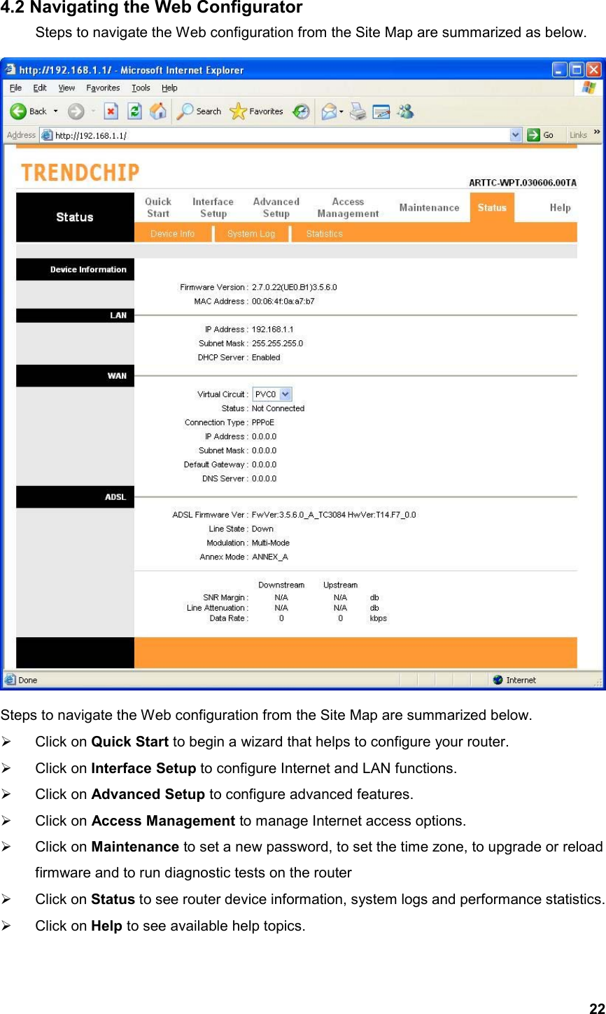  224.2 Navigating the Web Configurator   Steps to navigate the Web configuration from the Site Map are summarized as below.    Steps to navigate the Web configuration from the Site Map are summarized below.     Click on Quick Start to begin a wizard that helps to configure your router.   Click on Interface Setup to configure Internet and LAN functions.   Click on Advanced Setup to configure advanced features.   Click on Access Management to manage Internet access options.   Click on Maintenance to set a new password, to set the time zone, to upgrade or reload firmware and to run diagnostic tests on the router   Click on Status to see router device information, system logs and performance statistics.   Click on Help to see available help topics. 