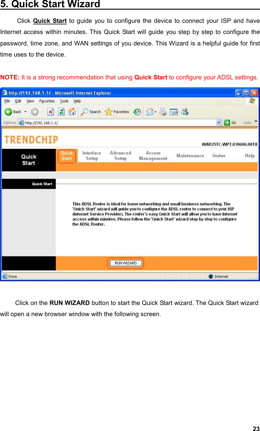  235. Quick Start Wizard                                 Click Quick Start to guide you to configure the device to connect your ISP and have Internet access within minutes. This Quick Start will guide you step by step to configure the password, time zone, and WAN settings of you device. This Wizard is a helpful guide for first time uses to the device.    NOTE: It is a strong recommendation that using Quick Start to configure your ADSL settings.     Click on the RUN WIZARD button to start the Quick Start wizard. The Quick Start wizard will open a new browser window with the following screen.   