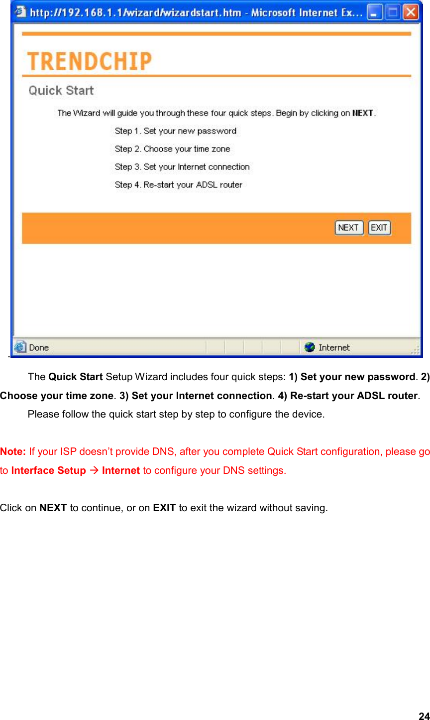  24.  The Quick Start Setup Wizard includes four quick steps: 1) Set your new password. 2) Choose your time zone. 3) Set your Internet connection. 4) Re-start your ADSL router.    Please follow the quick start step by step to configure the device.   Note: If your ISP doesn’t provide DNS, after you complete Quick Start configuration, please go to Interface Setup  Internet to configure your DNS settings.  Click on NEXT to continue, or on EXIT to exit the wizard without saving.         