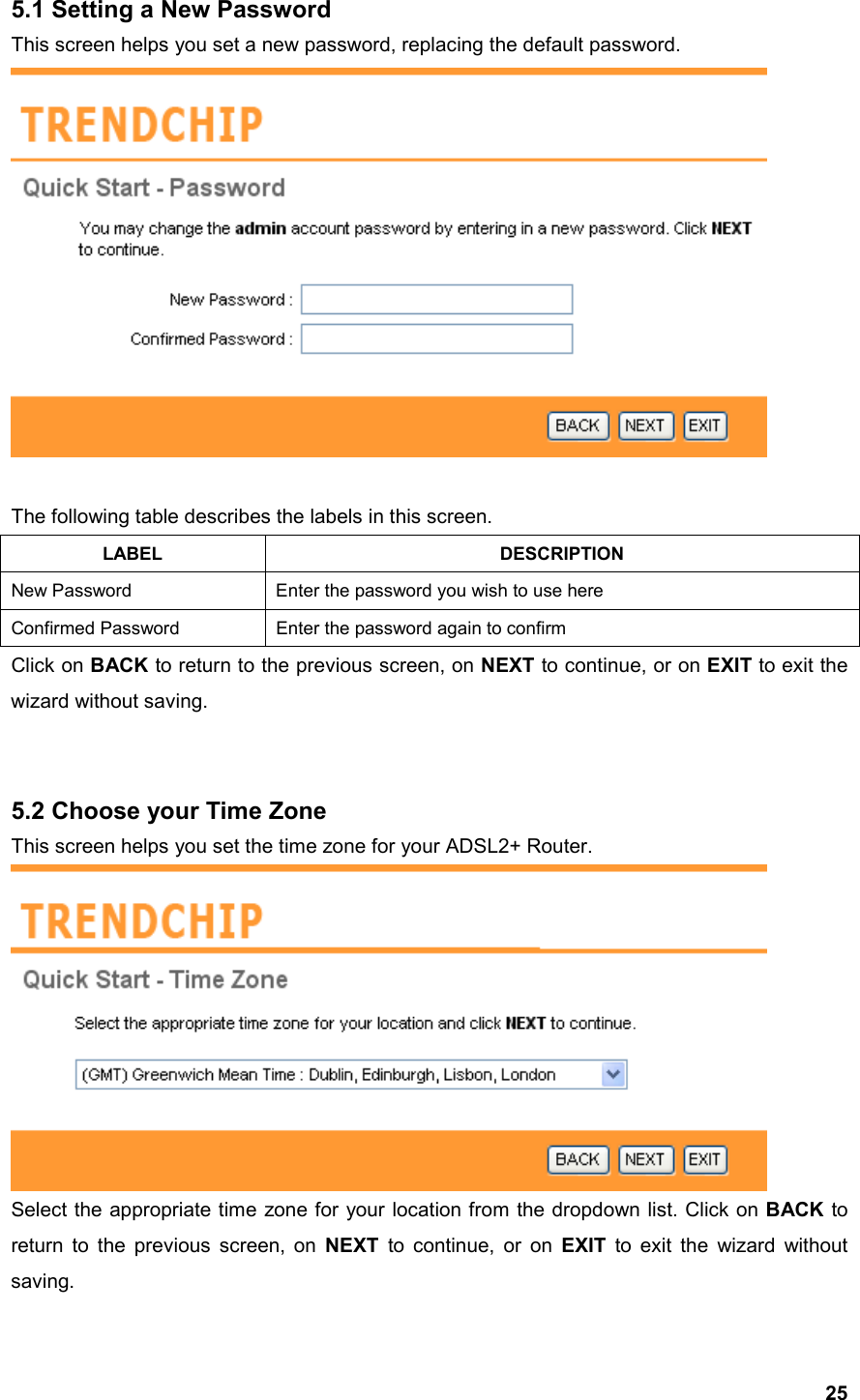  255.1 Setting a New Password This screen helps you set a new password, replacing the default password.   The following table describes the labels in this screen. LABEL DESCRIPTION New Password  Enter the password you wish to use here Confirmed Password  Enter the password again to confirm Click on BACK to return to the previous screen, on NEXT to continue, or on EXIT to exit the wizard without saving.   5.2 Choose your Time Zone This screen helps you set the time zone for your ADSL2+ Router.  Select the appropriate time zone for your location from the dropdown list. Click on BACK to return to the previous screen, on NEXT to continue, or on EXIT to exit the wizard without saving. 