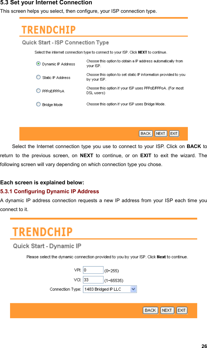  265.3 Set your Internet Connection This screen helps you select, then configure, your ISP connection type.  Select the Internet connection type you use to connect to your ISP. Click on BACK to return to the previous screen, on NEXT to continue, or on EXIT to exit the wizard. The following screen will vary depending on which connection type you chose.    Each screen is explained below: 5.3.1 Configuring Dynamic IP Address A dynamic IP address connection requests a new IP address from your ISP each time you connect to it.  