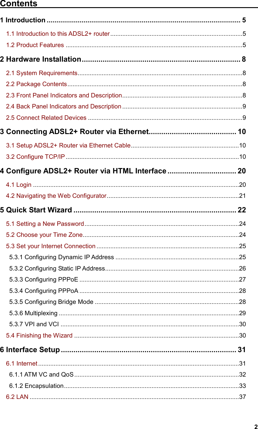   2Contents                                                    1 Introduction .................................................................................................... 5 1.1 Introduction to this ADSL2+ router.............................................................................5 1.2 Product Features .......................................................................................................5 2 Hardware Installation............................................................................ 8   2.1 System Requirements................................................................................................8 2.2 Package Contents......................................................................................................8   2.3 Front Panel Indicators and Description......................................................................8 2.4 Back Panel Indicators and Description ......................................................................9 2.5 Connect Related Devices ..........................................................................................9 3 Connecting ADSL2+ Router via Ethernet.......................................... 10    3.1 Setup ADSL2+ Router via Ethernet Cable...............................................................10   3.2 Configure TCP/IP .....................................................................................................10 4 Configure ADSL2+ Router via HTML Interface ................................. 20   4.1 Login ........................................................................................................................20   4.2 Navigating the Web Configurator.............................................................................21 5 Quick Start Wizard .............................................................................. 22   5.1 Setting a New Password..........................................................................................24   5.2 Choose your Time Zone...........................................................................................24   5.3 Set your Internet Connection ...................................................................................25    5.3.1 Configuring Dynamic IP Address ........................................................................25    5.3.2 Configuring Static IP Address..............................................................................26    5.3.3 Configuring PPPoE .............................................................................................27    5.3.4 Configuring PPPoA .............................................................................................28    5.3.5 Configuring Bridge Mode ....................................................................................28    5.3.6 Multiplexing .........................................................................................................29    5.3.7 VPI and VCI ........................................................................................................30   5.4 Finishing the Wizard ................................................................................................30 6 Interface Setup.................................................................................... 31   6.1 Internet .....................................................................................................................31    6.1.1 ATM VC and QoS................................................................................................32    6.1.2 Encapsulation......................................................................................................33   6.2 LAN ..........................................................................................................................37 