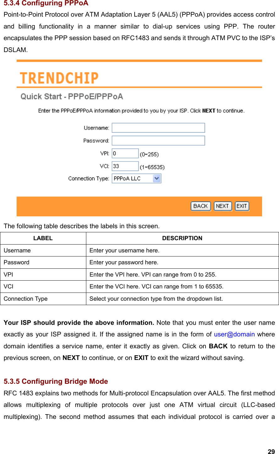  295.3.4 Configuring PPPoA Point-to-Point Protocol over ATM Adaptation Layer 5 (AAL5) (PPPoA) provides access control and billing functionality in a manner similar to dial-up services using PPP. The router encapsulates the PPP session based on RFC1483 and sends it through ATM PVC to the ISP’s DSLAM.   The following table describes the labels in this screen. LABEL DESCRIPTION Username  Enter your username here. Password  Enter your password here. VPI  Enter the VPI here. VPI can range from 0 to 255. VCI  Enter the VCI here. VCI can range from 1 to 65535. Connection Type  Select your connection type from the dropdown list.   Your ISP should provide the above information. Note that you must enter the user name exactly as your ISP assigned it. If the assigned name is in the form of user@domain where domain identifies a service name, enter it exactly as given. Click on BACK to return to the previous screen, on NEXT to continue, or on EXIT to exit the wizard without saving.  5.3.5 Configuring Bridge Mode RFC 1483 explains two methods for Multi-protocol Encapsulation over AAL5. The first method allows multiplexing of multiple protocols over just one ATM virtual circuit (LLC-based multiplexing). The second method assumes that each individual protocol is carried over a 