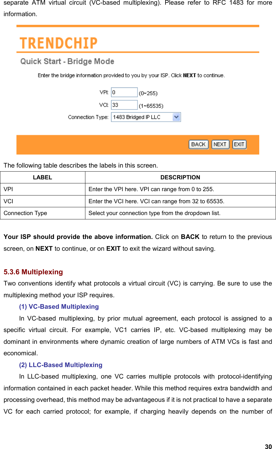  30separate ATM virtual circuit (VC-based multiplexing). Please refer to RFC 1483 for more information.  The following table describes the labels in this screen. LABEL DESCRIPTION VPI  Enter the VPI here. VPI can range from 0 to 255. VCI  Enter the VCI here. VCI can range from 32 to 65535. Connection Type  Select your connection type from the dropdown list.  Your ISP should provide the above information. Click on BACK to return to the previous screen, on NEXT to continue, or on EXIT to exit the wizard without saving.  5.3.6 Multiplexing Two conventions identify what protocols a virtual circuit (VC) is carrying. Be sure to use the multiplexing method your ISP requires.  (1) VC-Based Multiplexing   In VC-based multiplexing, by prior mutual agreement, each protocol is assigned to a specific virtual circuit. For example, VC1 carries IP, etc. VC-based multiplexing may be dominant in environments where dynamic creation of large numbers of ATM VCs is fast and economical.  (2) LLC-Based Multiplexing   In LLC-based multiplexing, one VC carries multiple protocols with protocol-identifying information contained in each packet header. While this method requires extra bandwidth and processing overhead, this method may be advantageous if it is not practical to have a separate VC for each carried protocol; for example, if charging heavily depends on the number of 