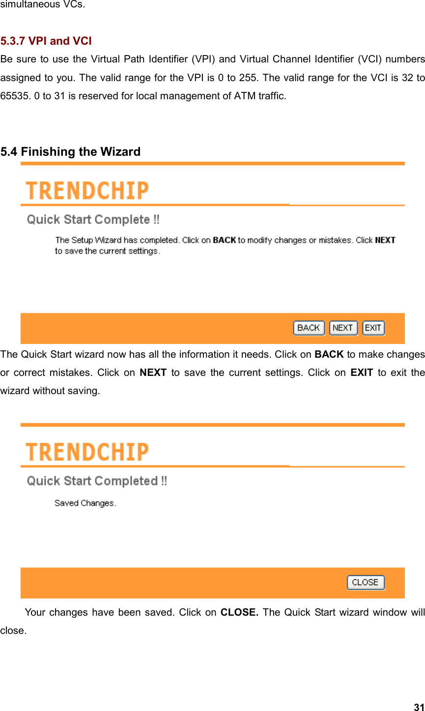  31simultaneous VCs.  5.3.7 VPI and VCI Be sure to use the Virtual Path Identifier (VPI) and Virtual Channel Identifier (VCI) numbers assigned to you. The valid range for the VPI is 0 to 255. The valid range for the VCI is 32 to 65535. 0 to 31 is reserved for local management of ATM traffic.   5.4 Finishing the Wizard  The Quick Start wizard now has all the information it needs. Click on BACK to make changes or correct mistakes. Click on NEXT to save the current settings. Click on EXIT to exit the wizard without saving.   Your changes have been saved. Click on CLOSE.  The Quick Start wizard window will close.  