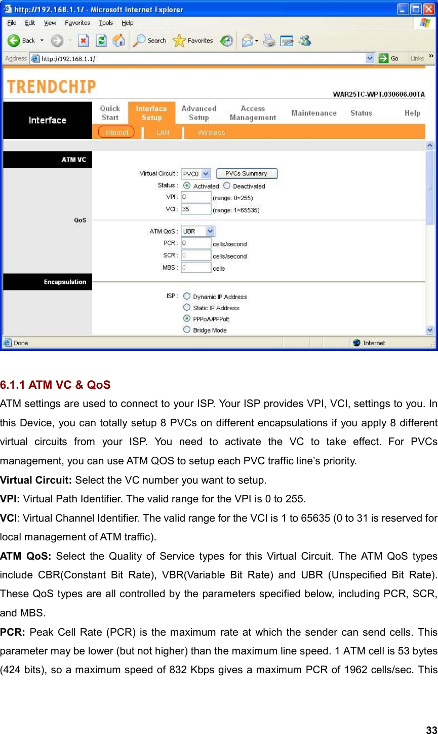  33  6.1.1 ATM VC &amp; QoS ATM settings are used to connect to your ISP. Your ISP provides VPI, VCI, settings to you. In this Device, you can totally setup 8 PVCs on different encapsulations if you apply 8 different virtual circuits from your ISP. You need to activate the VC to take effect. For PVCs management, you can use ATM QOS to setup each PVC traffic line’s priority. Virtual Circuit: Select the VC number you want to setup. VPI: Virtual Path Identifier. The valid range for the VPI is 0 to 255.   VCI: Virtual Channel Identifier. The valid range for the VCI is 1 to 65635 (0 to 31 is reserved for local management of ATM traffic).   ATM  QoS: Select the Quality of Service types for this Virtual Circuit. The ATM QoS types include CBR(Constant Bit Rate), VBR(Variable Bit Rate) and UBR (Unspecified Bit Rate). These QoS types are all controlled by the parameters specified below, including PCR, SCR, and MBS. PCR: Peak Cell Rate (PCR) is the maximum rate at which the sender can send cells. This parameter may be lower (but not higher) than the maximum line speed. 1 ATM cell is 53 bytes (424 bits), so a maximum speed of 832 Kbps gives a maximum PCR of 1962 cells/sec. This 