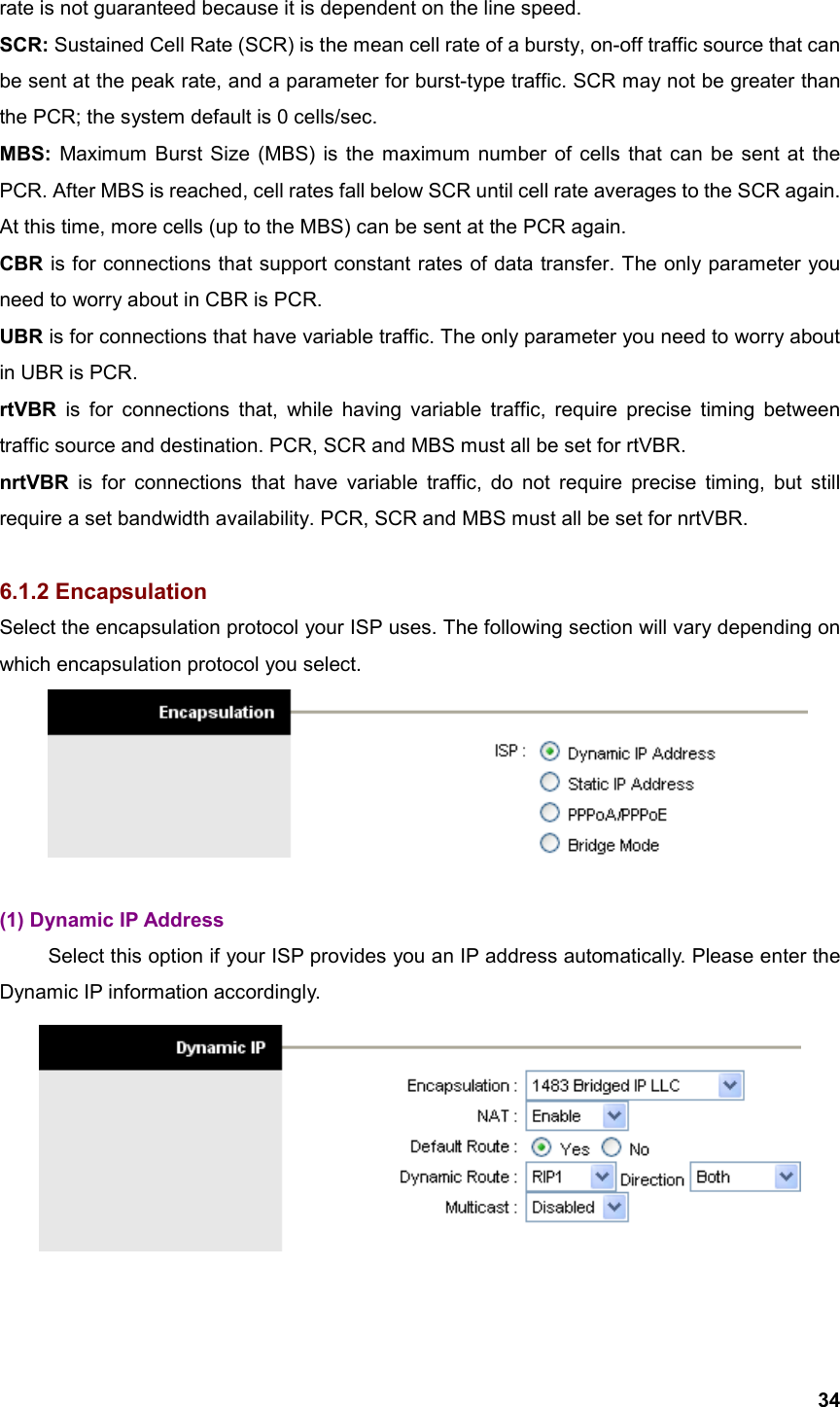  34rate is not guaranteed because it is dependent on the line speed. SCR: Sustained Cell Rate (SCR) is the mean cell rate of a bursty, on-off traffic source that can be sent at the peak rate, and a parameter for burst-type traffic. SCR may not be greater than the PCR; the system default is 0 cells/sec. MBS: Maximum Burst Size (MBS) is the maximum number of cells that can be sent at the PCR. After MBS is reached, cell rates fall below SCR until cell rate averages to the SCR again. At this time, more cells (up to the MBS) can be sent at the PCR again. CBR is for connections that support constant rates of data transfer. The only parameter you need to worry about in CBR is PCR. UBR is for connections that have variable traffic. The only parameter you need to worry about in UBR is PCR. rtVBR is for connections that, while having variable traffic, require precise timing between traffic source and destination. PCR, SCR and MBS must all be set for rtVBR. nrtVBR is for connections that have variable traffic, do not require precise timing, but still require a set bandwidth availability. PCR, SCR and MBS must all be set for nrtVBR.  6.1.2 Encapsulation Select the encapsulation protocol your ISP uses. The following section will vary depending on which encapsulation protocol you select.   (1) Dynamic IP Address   Select this option if your ISP provides you an IP address automatically. Please enter the Dynamic IP information accordingly.   