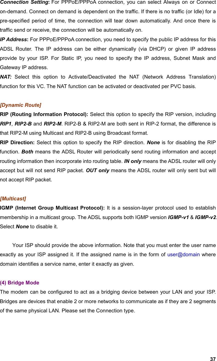  37Connection Setting: For PPPoE/PPPoA connection, you can select Always on or Connect on-demand. Connect on demand is dependent on the traffic. If there is no traffic (or Idle) for a pre-specified period of time, the connection will tear down automatically. And once there is traffic send or receive, the connection will be automatically on.   IP Address: For PPPoE/PPPoA connection, you need to specify the public IP address for this ADSL Router. The IP address can be either dynamically (via DHCP) or given IP address provide by your ISP. For Static IP, you need to specify the IP address, Subnet Mask and Gateway IP address. NAT:  Select this option to Activate/Deactivated the NAT (Network Address Translation) function for this VC. The NAT function can be activated or deactivated per PVC basis.  [Dynamic Route] RIP (Routing Information Protocol): Select this option to specify the RIP version, including RIP1, RIP2-B and RIP2-M. RIP2-B &amp; RIP2-M are both sent in RIP-2 format, the difference is that RIP2-M using Multicast and RIP2-B using Broadcast format. RIP Direction: Select this option to specify the RIP direction. None is for disabling the RIP function. Both means the ADSL Router will periodically send routing information and accept routing information then incorporate into routing table. IN only means the ADSL router will only accept but will not send RIP packet. OUT only means the ADSL router will only sent but will not accept RIP packet.  [Multicast] IGMP (Internet Group Multicast Protocol): It is a session-layer protocol used to establish membership in a multicast group. The ADSL supports both IGMP version IGMP-v1 &amp; IGMP-v2. Select None to disable it.    Your ISP should provide the above information. Note that you must enter the user name exactly as your ISP assigned it. If the assigned name is in the form of user@domain where domain identifies a service name, enter it exactly as given.  (4) Bridge Mode The modem can be configured to act as a bridging device between your LAN and your ISP. Bridges are devices that enable 2 or more networks to communicate as if they are 2 segments of the same physical LAN. Please set the Connection type. 