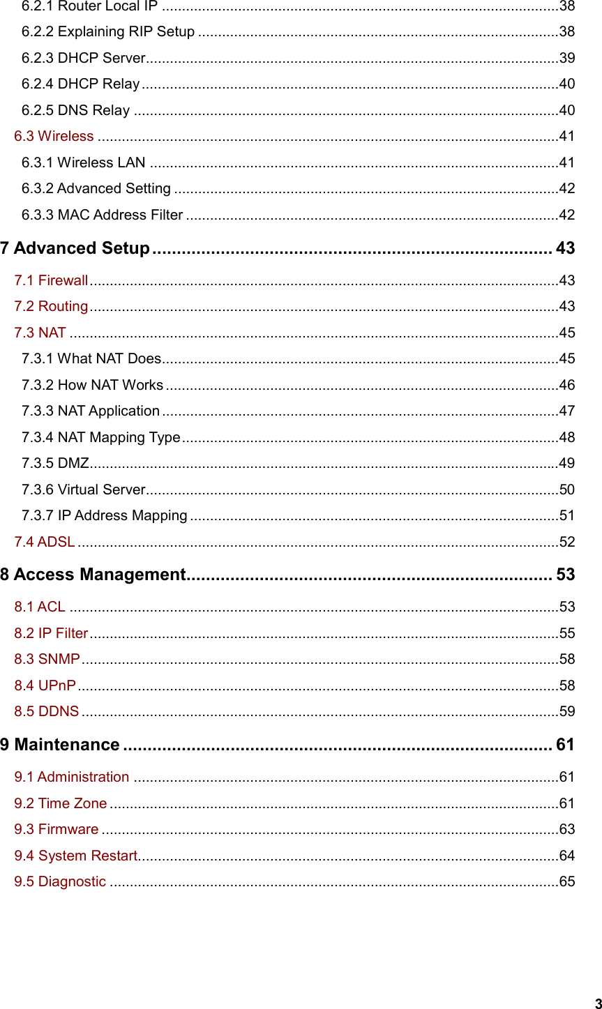   3   6.2.1 Router Local IP ...................................................................................................38    6.2.2 Explaining RIP Setup ..........................................................................................38    6.2.3 DHCP Server.......................................................................................................39    6.2.4 DHCP Relay ........................................................................................................40    6.2.5 DNS Relay ..........................................................................................................40   6.3 Wireless ...................................................................................................................41    6.3.1 Wireless LAN ......................................................................................................41    6.3.2 Advanced Setting ................................................................................................42    6.3.3 MAC Address Filter .............................................................................................42 7 Advanced Setup.................................................................................. 43   7.1 Firewall.....................................................................................................................43   7.2 Routing.....................................................................................................................43   7.3 NAT ..........................................................................................................................45    7.3.1 What NAT Does...................................................................................................45    7.3.2 How NAT Works ..................................................................................................46    7.3.3 NAT Application ...................................................................................................47    7.3.4 NAT Mapping Type..............................................................................................48    7.3.5 DMZ.....................................................................................................................49    7.3.6 Virtual Server.......................................................................................................50    7.3.7 IP Address Mapping ............................................................................................51   7.4 ADSL ........................................................................................................................52 8 Access Management........................................................................... 53   8.1 ACL ..........................................................................................................................53   8.2 IP Filter.....................................................................................................................55   8.3 SNMP.......................................................................................................................58   8.4 UPnP........................................................................................................................58   8.5 DDNS .......................................................................................................................59 9 Maintenance ........................................................................................ 61   9.1 Administration ..........................................................................................................61   9.2 Time Zone ................................................................................................................61   9.3 Firmware ..................................................................................................................63   9.4 System Restart.........................................................................................................64   9.5 Diagnostic ................................................................................................................65 