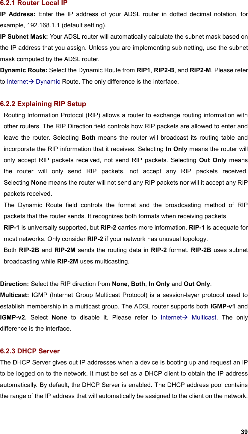  396.2.1 Router Local IP IP Address: Enter the IP address of your ADSL router in dotted decimal notation, for example, 192.168.1.1 (default setting). IP Subnet Mask: Your ADSL router will automatically calculate the subnet mask based on the IP address that you assign. Unless you are implementing sub netting, use the subnet mask computed by the ADSL router. Dynamic Route: Select the Dynamic Route from RIP1, RIP2-B, and RIP2-M. Please refer to Internet Dynamic Route. The only difference is the interface.  6.2.2 Explaining RIP Setup   Routing Information Protocol (RIP) allows a router to exchange routing information with   other routers. The RIP Direction field controls how RIP packets are allowed to enter and   leave the router. Selecting Both means the router will broadcast its routing table and   incorporate the RIP information that it receives. Selecting In Only means the router will   only accept RIP packets received, not send RIP packets. Selecting Out Only means   the router will only send RIP packets, not accept any RIP packets received.  Selecting None means the router will not send any RIP packets nor will it accept any RIP  packets received.   The Dynamic Route field controls the format and the broadcasting method of RIP   packets that the router sends. It recognizes both formats when receiving packets.    RIP-1 is universally supported, but RIP-2 carries more information. RIP-1 is adequate for   most networks. Only consider RIP-2 if your network has unusual topology.  Both RIP-2B and RIP-2M sends the routing data in RIP-2 format. RIP-2B uses subnet  broadcasting while RIP-2M uses multicasting.  Direction: Select the RIP direction from None, Both, In Only and Out Only. Multicast: IGMP (Internet Group Multicast Protocol) is a session-layer protocol used to establish membership in a multicast group. The ADSL router supports both IGMP-v1 and IGMP-v2. Select None to disable it. Please refer to Internet Multicast. The only difference is the interface.  6.2.3 DHCP Server The DHCP Server gives out IP addresses when a device is booting up and request an IP to be logged on to the network. It must be set as a DHCP client to obtain the IP address automatically. By default, the DHCP Server is enabled. The DHCP address pool contains the range of the IP address that will automatically be assigned to the client on the network. 