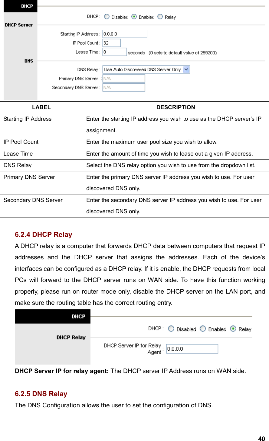  40 LABEL DESCRIPTION Starting IP Address  Enter the starting IP address you wish to use as the DHCP server&apos;s IP assignment. IP Pool Count  Enter the maximum user pool size you wish to allow. Lease Time  Enter the amount of time you wish to lease out a given IP address. DNS Relay  Select the DNS relay option you wish to use from the dropdown list. Primary DNS Server  Enter the primary DNS server IP address you wish to use. For user discovered DNS only. Secondary DNS Server  Enter the secondary DNS server IP address you wish to use. For user discovered DNS only.  6.2.4 DHCP Relay A DHCP relay is a computer that forwards DHCP data between computers that request IP addresses and the DHCP server that assigns the addresses. Each of the device’s interfaces can be configured as a DHCP relay. If it is enable, the DHCP requests from local PCs will forward to the DHCP server runs on WAN side. To have this function working properly, please run on router mode only, disable the DHCP server on the LAN port, and make sure the routing table has the correct routing entry.  DHCP Server IP for relay agent: The DHCP server IP Address runs on WAN side.  6.2.5 DNS Relay The DNS Configuration allows the user to set the configuration of DNS. 