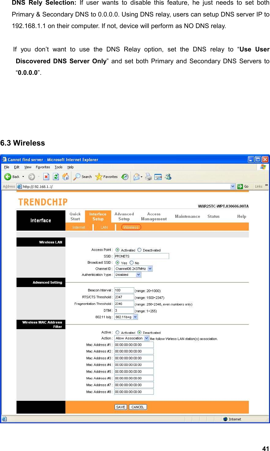  41DNS Rely Selection: If user wants to disable this feature, he just needs to set both Primary &amp; Secondary DNS to 0.0.0.0. Using DNS relay, users can setup DNS server IP to 192.168.1.1 on their computer. If not, device will perform as NO DNS relay.  If you don’t want to use the DNS Relay option, set the DNS relay to “Use User   Discovered DNS Server Only” and set both Primary and Secondary DNS Servers to  “0.0.0.0”.      6.3 Wireless 