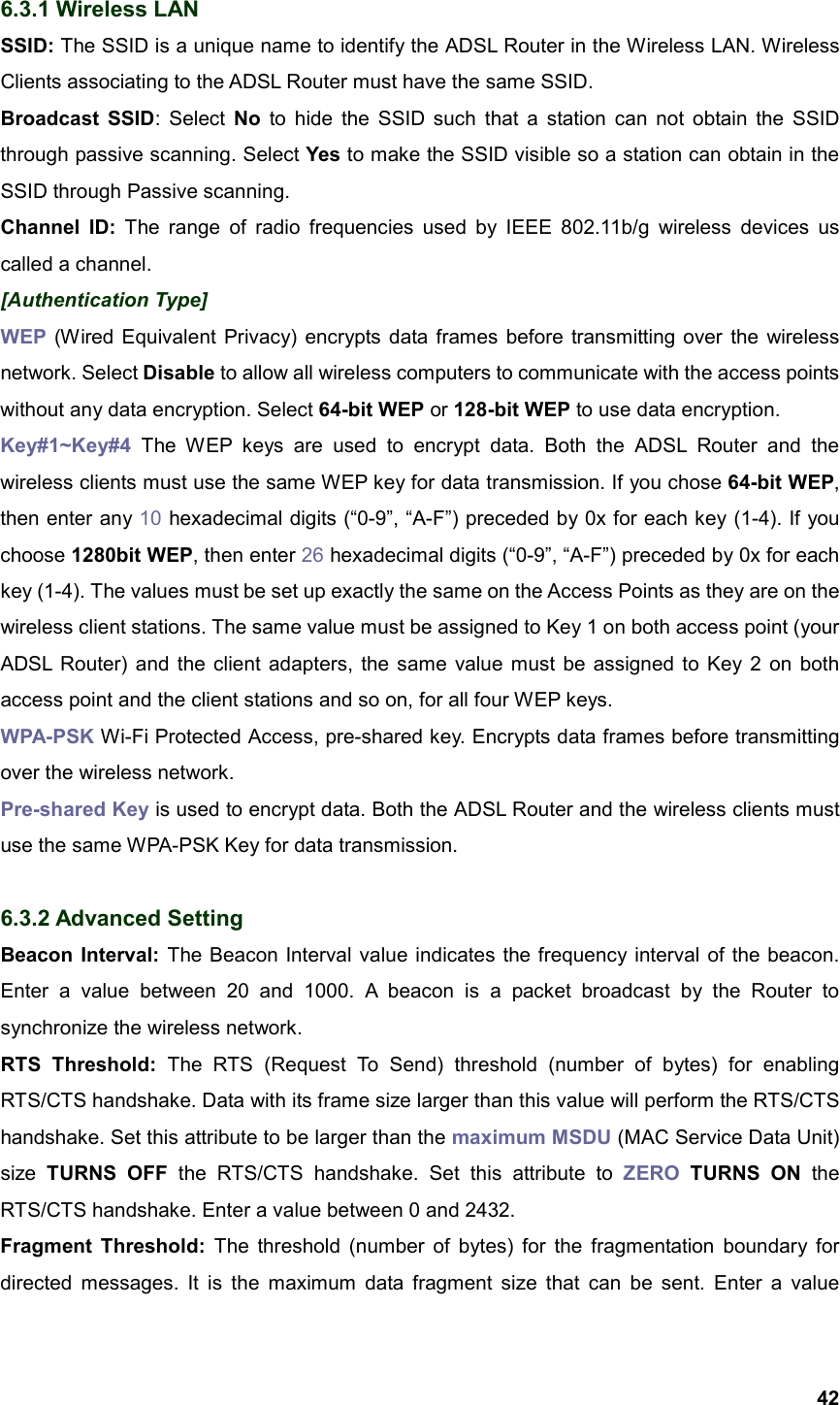  426.3.1 Wireless LAN SSID: The SSID is a unique name to identify the ADSL Router in the Wireless LAN. Wireless Clients associating to the ADSL Router must have the same SSID. Broadcast SSID: Select No to hide the SSID such that a station can not obtain the SSID through passive scanning. Select Yes to make the SSID visible so a station can obtain in the SSID through Passive scanning. Channel ID: The range of radio frequencies used by IEEE 802.11b/g wireless devices us called a channel. [Authentication Type] WEP (Wired Equivalent Privacy) encrypts data frames before transmitting over the wireless network. Select Disable to allow all wireless computers to communicate with the access points without any data encryption. Select 64-bit WEP or 128-bit WEP to use data encryption.   Key#1~Key#4 The WEP keys are used to encrypt data. Both the ADSL Router and the wireless clients must use the same WEP key for data transmission. If you chose 64-bit WEP, then enter any 10 hexadecimal digits (“0-9”, “A-F”) preceded by 0x for each key (1-4). If you choose 1280bit WEP, then enter 26 hexadecimal digits (“0-9”, “A-F”) preceded by 0x for each key (1-4). The values must be set up exactly the same on the Access Points as they are on the wireless client stations. The same value must be assigned to Key 1 on both access point (your ADSL Router) and the client adapters, the same value must be assigned to Key 2 on both access point and the client stations and so on, for all four WEP keys. WPA-PSK Wi-Fi Protected Access, pre-shared key. Encrypts data frames before transmitting over the wireless network. Pre-shared Key is used to encrypt data. Both the ADSL Router and the wireless clients must use the same WPA-PSK Key for data transmission.  6.3.2 Advanced Setting Beacon Interval: The Beacon Interval value indicates the frequency interval of the beacon. Enter a value between 20 and 1000. A beacon is a packet broadcast by the Router to synchronize the wireless network. RTS Threshold: The RTS (Request To Send) threshold (number of bytes) for enabling RTS/CTS handshake. Data with its frame size larger than this value will perform the RTS/CTS handshake. Set this attribute to be larger than the maximum MSDU (MAC Service Data Unit) size  TURNS OFF the RTS/CTS handshake. Set this attribute to ZERO TURNS ON the RTS/CTS handshake. Enter a value between 0 and 2432. Fragment Threshold: The threshold (number of bytes) for the fragmentation boundary for directed messages. It is the maximum data fragment size that can be sent. Enter a value 