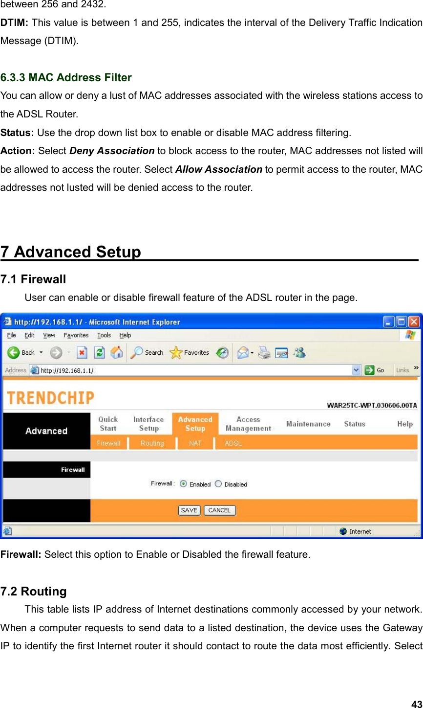  43between 256 and 2432. DTIM: This value is between 1 and 255, indicates the interval of the Delivery Traffic Indication Message (DTIM).  6.3.3 MAC Address Filter You can allow or deny a lust of MAC addresses associated with the wireless stations access to the ADSL Router. Status: Use the drop down list box to enable or disable MAC address filtering. Action: Select Deny Association to block access to the router, MAC addresses not listed will be allowed to access the router. Select Allow Association to permit access to the router, MAC addresses not lusted will be denied access to the router.  7 Advanced Setup                                   7.1 Firewall  User can enable or disable firewall feature of the ADSL router in the page.  Firewall: Select this option to Enable or Disabled the firewall feature.  7.2 Routing  This table lists IP address of Internet destinations commonly accessed by your network. When a computer requests to send data to a listed destination, the device uses the Gateway IP to identify the first Internet router it should contact to route the data most efficiently. Select 