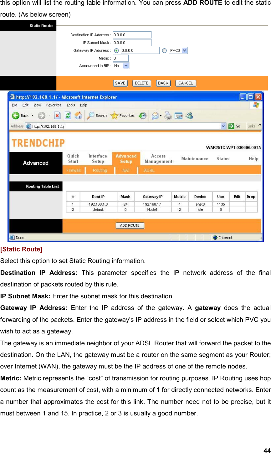  44this option will list the routing table information. You can press ADD ROUTE to edit the static route. (As below screen)   [Static Route] Select this option to set Static Routing information. Destination IP Address: This parameter specifies the IP network address of the final destination of packets routed by this rule.   IP Subnet Mask: Enter the subnet mask for this destination. Gateway IP Address: Enter the IP address of the gateway. A gateway  does the actual forwarding of the packets. Enter the gateway’s IP address in the field or select which PVC you wish to act as a gateway.   The gateway is an immediate neighbor of your ADSL Router that will forward the packet to the destination. On the LAN, the gateway must be a router on the same segment as your Router; over Internet (WAN), the gateway must be the IP address of one of the remote nodes. Metric: Metric represents the “cost” of transmission for routing purposes. IP Routing uses hop count as the measurement of cost, with a minimum of 1 for directly connected networks. Enter a number that approximates the cost for this link. The number need not to be precise, but it must between 1 and 15. In practice, 2 or 3 is usually a good number. 