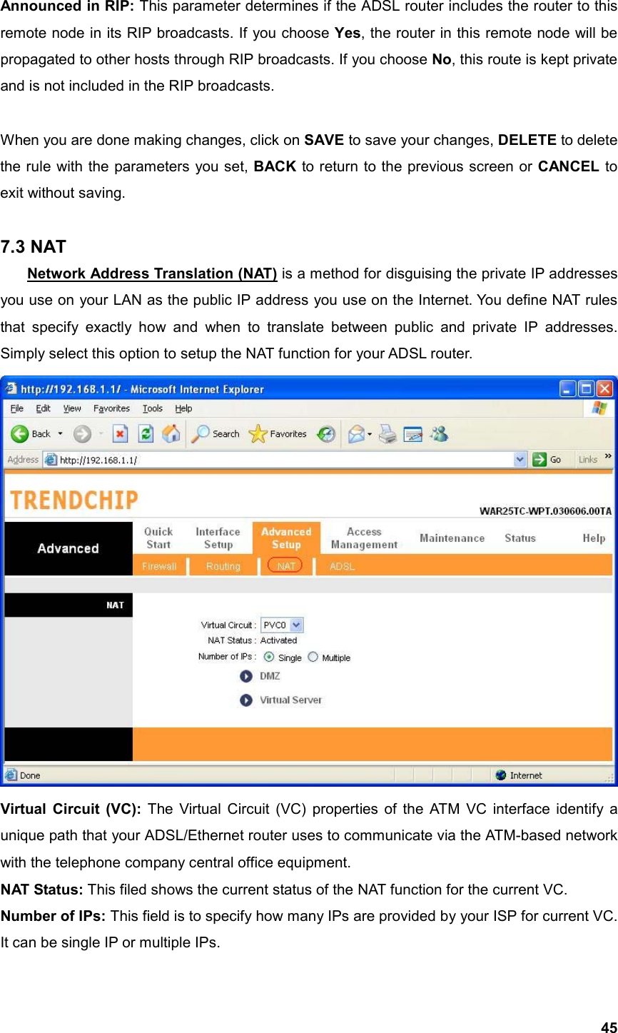  45Announced in RIP: This parameter determines if the ADSL router includes the router to this remote node in its RIP broadcasts. If you choose Yes, the router in this remote node will be propagated to other hosts through RIP broadcasts. If you choose No, this route is kept private and is not included in the RIP broadcasts.  When you are done making changes, click on SAVE to save your changes, DELETE to delete the rule with the parameters you set, BACK to return to the previous screen or CANCEL to exit without saving.  7.3 NAT Network Address Translation (NAT) is a method for disguising the private IP addresses you use on your LAN as the public IP address you use on the Internet. You define NAT rules that specify exactly how and when to translate between public and private IP addresses. Simply select this option to setup the NAT function for your ADSL router.  Virtual Circuit (VC): The Virtual Circuit (VC) properties of the ATM VC interface identify a unique path that your ADSL/Ethernet router uses to communicate via the ATM-based network with the telephone company central office equipment. NAT Status: This filed shows the current status of the NAT function for the current VC. Number of IPs: This field is to specify how many IPs are provided by your ISP for current VC. It can be single IP or multiple IPs. 