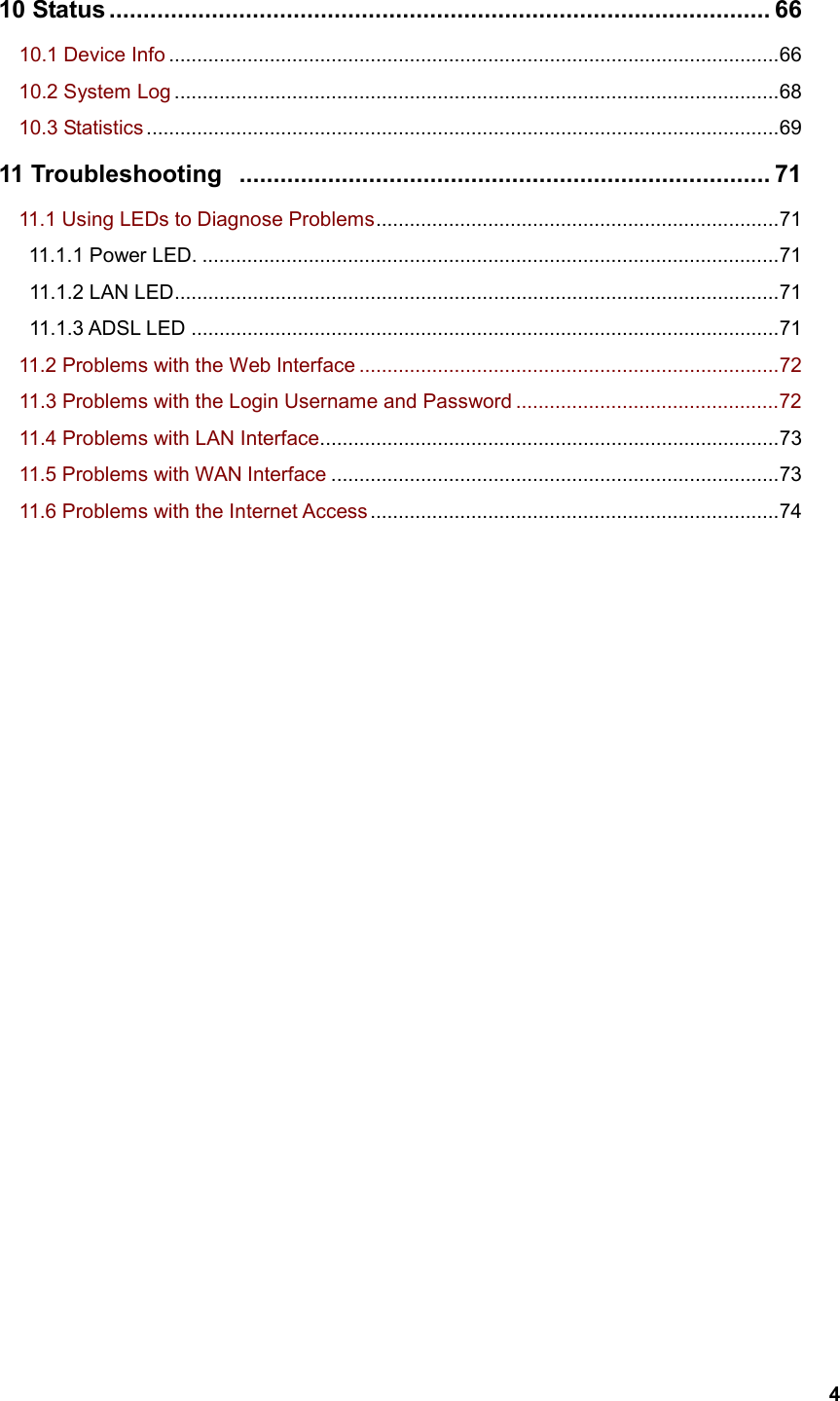   410 Status ................................................................................................. 66    10.1 Device Info .............................................................................................................66   10.2 System Log ............................................................................................................68   10.3 Statistics .................................................................................................................69 11 Troubleshooting .............................................................................. 71 11.1 Using LEDs to Diagnose Problems........................................................................71 11.1.1 Power LED. .......................................................................................................71    11.1.2 LAN LED............................................................................................................71    11.1.3 ADSL LED .........................................................................................................71   11.2 Problems with the Web Interface ...........................................................................72     11.3 Problems with the Login Username and Password ...............................................72     11.4 Problems with LAN Interface..................................................................................73    11.5 Problems with WAN Interface ................................................................................73    11.6 Problems with the Internet Access .........................................................................74                      