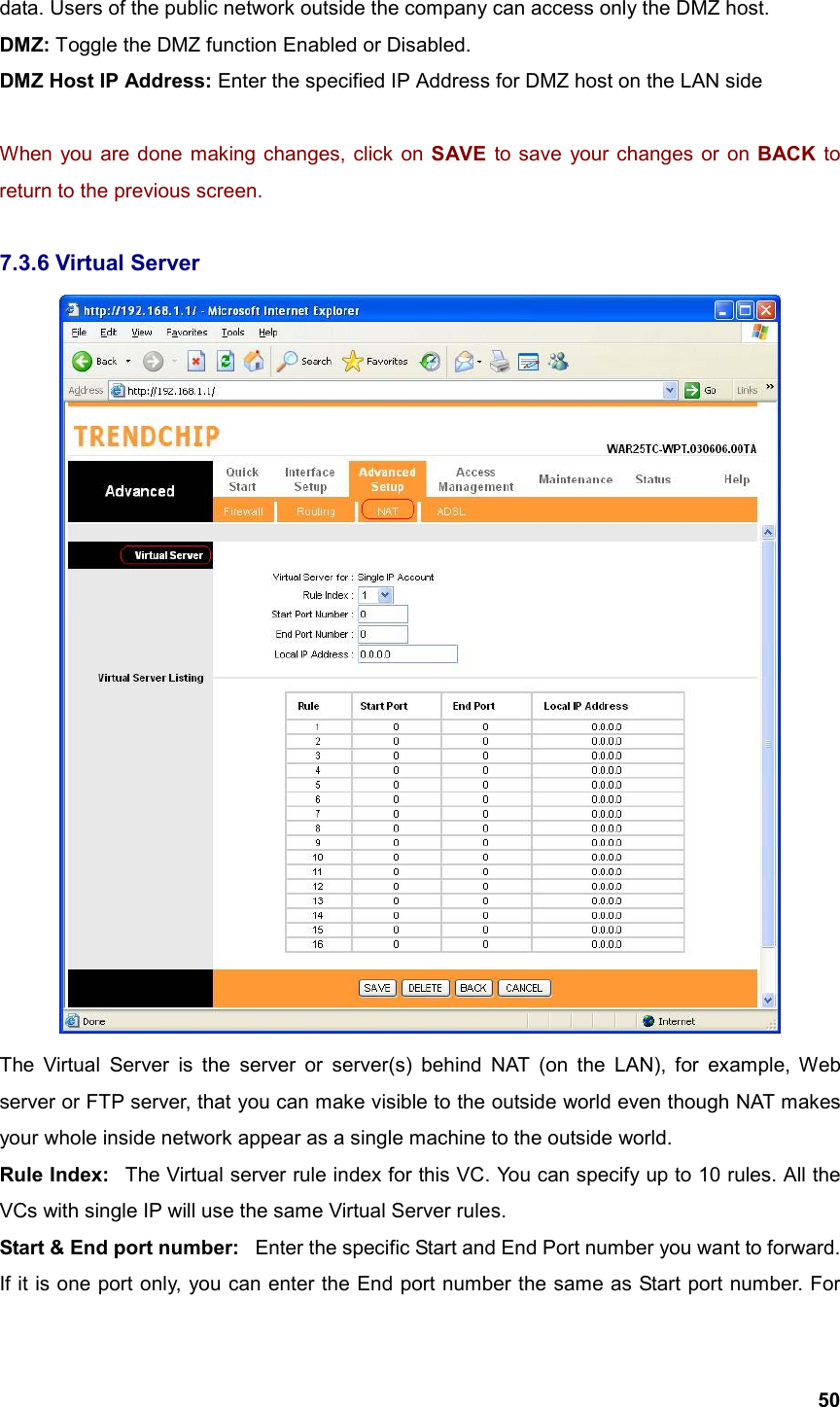  50data. Users of the public network outside the company can access only the DMZ host. DMZ: Toggle the DMZ function Enabled or Disabled. DMZ Host IP Address: Enter the specified IP Address for DMZ host on the LAN side  When you are done making changes, click on SAVE to save your changes or on BACK to return to the previous screen.  7.3.6 Virtual Server  The Virtual Server is the server or server(s) behind NAT (on the LAN), for example, Web server or FTP server, that you can make visible to the outside world even though NAT makes your whole inside network appear as a single machine to the outside world. Rule Index:   The Virtual server rule index for this VC. You can specify up to 10 rules. All the VCs with single IP will use the same Virtual Server rules. Start &amp; End port number:   Enter the specific Start and End Port number you want to forward. If it is one port only, you can enter the End port number the same as Start port number. For 