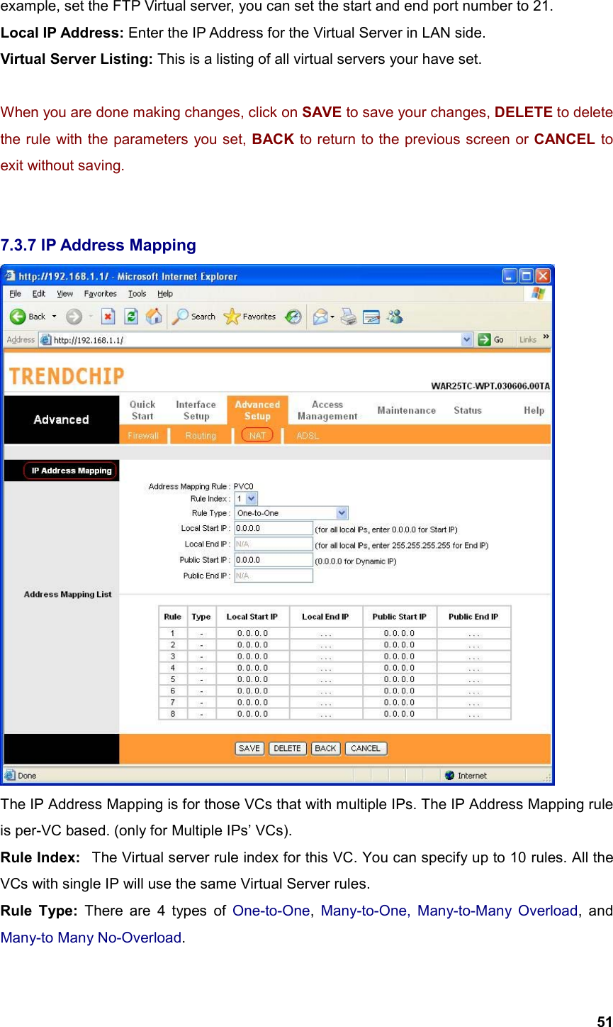  51example, set the FTP Virtual server, you can set the start and end port number to 21. Local IP Address: Enter the IP Address for the Virtual Server in LAN side. Virtual Server Listing: This is a listing of all virtual servers your have set.  When you are done making changes, click on SAVE to save your changes, DELETE to delete the rule with the parameters you set, BACK to return to the previous screen or CANCEL to exit without saving.   7.3.7 IP Address Mapping  The IP Address Mapping is for those VCs that with multiple IPs. The IP Address Mapping rule is per-VC based. (only for Multiple IPs’ VCs). Rule Index:   The Virtual server rule index for this VC. You can specify up to 10 rules. All the VCs with single IP will use the same Virtual Server rules. Rule Type: There are 4 types of One-to-One, Many-to-One, Many-to-Many Overload, and Many-to Many No-Overload. 