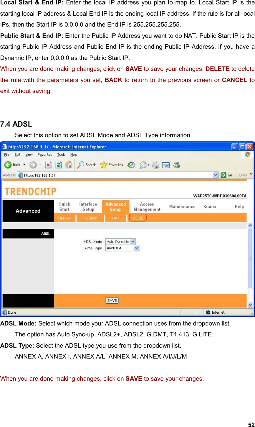  52Local Start &amp; End IP: Enter the local IP address you plan to map to. Local Start IP is the starting local IP address &amp; Local End IP is the ending local IP address. If the rule is for all local IPs, then the Start IP is 0.0.0.0 and the End IP is 255.255.255.255. Public Start &amp; End IP: Enter the Public IP Address you want to do NAT. Public Start IP is the starting Public IP Address and Public End IP is the ending Public IP Address. If you have a Dynamic IP, enter 0.0.0.0 as the Public Start IP. When you are done making changes, click on SAVE to save your changes, DELETE to delete the rule with the parameters you set, BACK to return to the previous screen or CANCEL to exit without saving.   7.4 ADSL   Select this option to set ADSL Mode and ADSL Type information.  ADSL Mode: Select which mode your ADSL connection uses from the dropdown list. The option has Auto Sync-up, ADSL2+, ADSL2, G.DMT, T1.413, G.LITE ADSL Type: Select the ADSL type you use from the dropdown list. ANNEX A, ANNEX I, ANNEX A/L, ANNEX M, ANNEX A/I/J/L/M  When you are done making changes, click on SAVE to save your changes.  