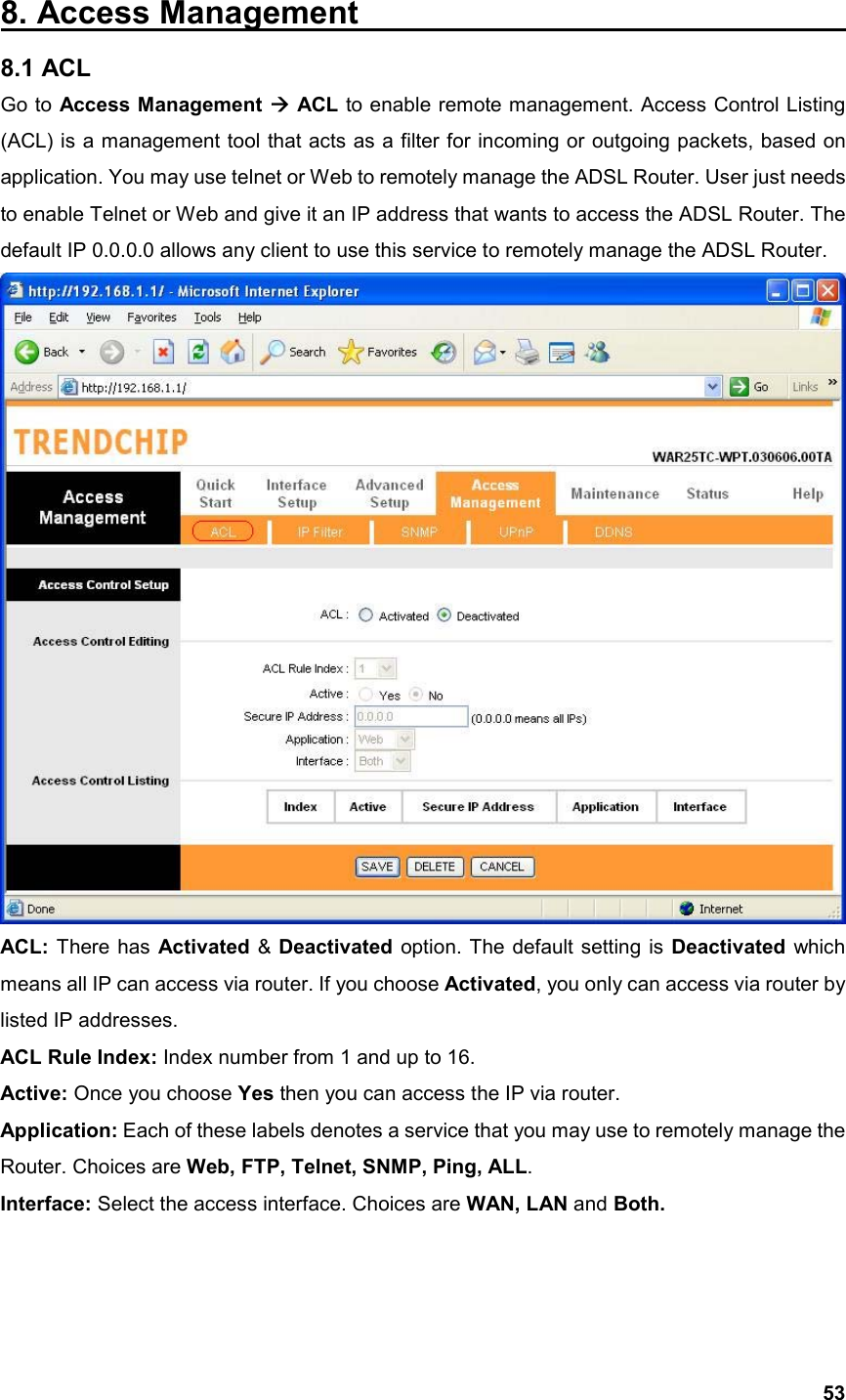  538. Access Management                               8.1 ACL Go to Access Management  ACL to enable remote management. Access Control Listing (ACL) is a management tool that acts as a filter for incoming or outgoing packets, based on application. You may use telnet or Web to remotely manage the ADSL Router. User just needs to enable Telnet or Web and give it an IP address that wants to access the ADSL Router. The default IP 0.0.0.0 allows any client to use this service to remotely manage the ADSL Router.  ACL:  There has Activated &amp; Deactivated option. The default setting is Deactivated which means all IP can access via router. If you choose Activated, you only can access via router by listed IP addresses. ACL Rule Index: Index number from 1 and up to 16. Active: Once you choose Yes then you can access the IP via router. Application: Each of these labels denotes a service that you may use to remotely manage the Router. Choices are Web, FTP, Telnet, SNMP, Ping, ALL. Interface: Select the access interface. Choices are WAN, LAN and Both.   