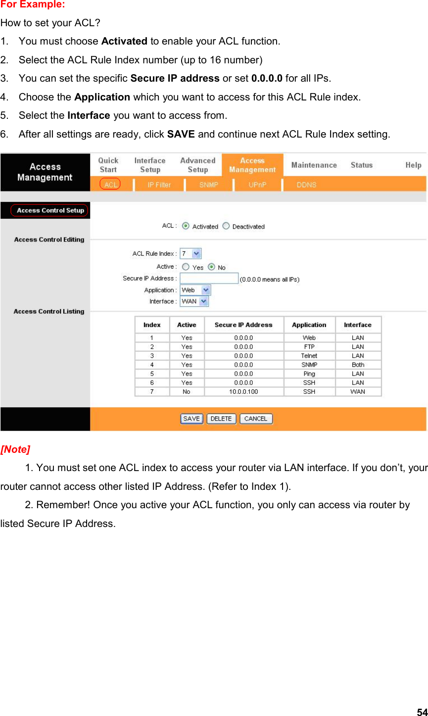  54For Example:   How to set your ACL? 1.  You must choose Activated to enable your ACL function. 2.  Select the ACL Rule Index number (up to 16 number) 3.  You can set the specific Secure IP address or set 0.0.0.0 for all IPs. 4. Choose the Application which you want to access for this ACL Rule index. 5. Select the Interface you want to access from.   6.  After all settings are ready, click SAVE and continue next ACL Rule Index setting.  [Note]  1. You must set one ACL index to access your router via LAN interface. If you don’t, your router cannot access other listed IP Address. (Refer to Index 1).   2. Remember! Once you active your ACL function, you only can access via router by listed Secure IP Address.          