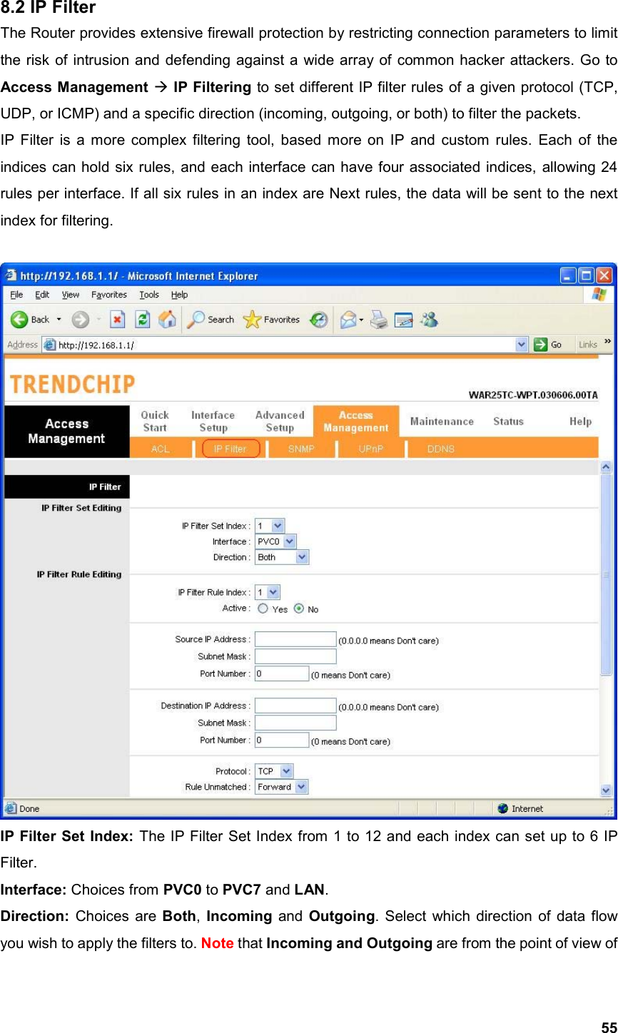  558.2 IP Filter The Router provides extensive firewall protection by restricting connection parameters to limit the risk of intrusion and defending against a wide array of common hacker attackers. Go to Access Management  IP Filtering to set different IP filter rules of a given protocol (TCP, UDP, or ICMP) and a specific direction (incoming, outgoing, or both) to filter the packets. IP Filter is a more complex filtering tool, based more on IP and custom rules. Each of the indices can hold six rules, and each interface can have four associated indices, allowing 24 rules per interface. If all six rules in an index are Next rules, the data will be sent to the next index for filtering.   IP Filter Set Index: The IP Filter Set Index from 1 to 12 and each index can set up to 6 IP Filter. Interface: Choices from PVC0 to PVC7 and LAN. Direction: Choices are Both, Incoming and Outgoing. Select which direction of data flow you wish to apply the filters to. Note that Incoming and Outgoing are from the point of view of 