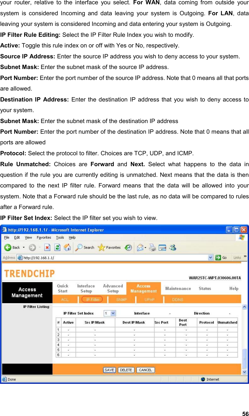  56your router, relative to the interface you select. For WAN, data coming from outside your system is considered Incoming and data leaving your system is Outgoing. For LAN, data leaving your system is considered Incoming and data entering your system is Outgoing. IP Filter Rule Editing: Select the IP Filter Rule Index you wish to modify. Active: Toggle this rule index on or off with Yes or No, respectively. Source IP Address: Enter the source IP address you wish to deny access to your system. Subnet Mask: Enter the subnet mask of the source IP address. Port Number: Enter the port number of the source IP address. Note that 0 means all that ports are allowed. Destination IP Address: Enter the destination IP address that you wish to deny access to your system. Subnet Mask: Enter the subnet mask of the destination IP address Port Number: Enter the port number of the destination IP address. Note that 0 means that all ports are allowed Protocol: Select the protocol to filter. Choices are TCP, UDP, and ICMP. Rule Unmatched: Choices are Forward and Next.  Select what happens to the data in question if the rule you are currently editing is unmatched. Next means that the data is then compared to the next IP filter rule. Forward means that the data will be allowed into your system. Note that a Forward rule should be the last rule, as no data will be compared to rules after a Forward rule. IP Filter Set Index: Select the IP filter set you wish to view.  