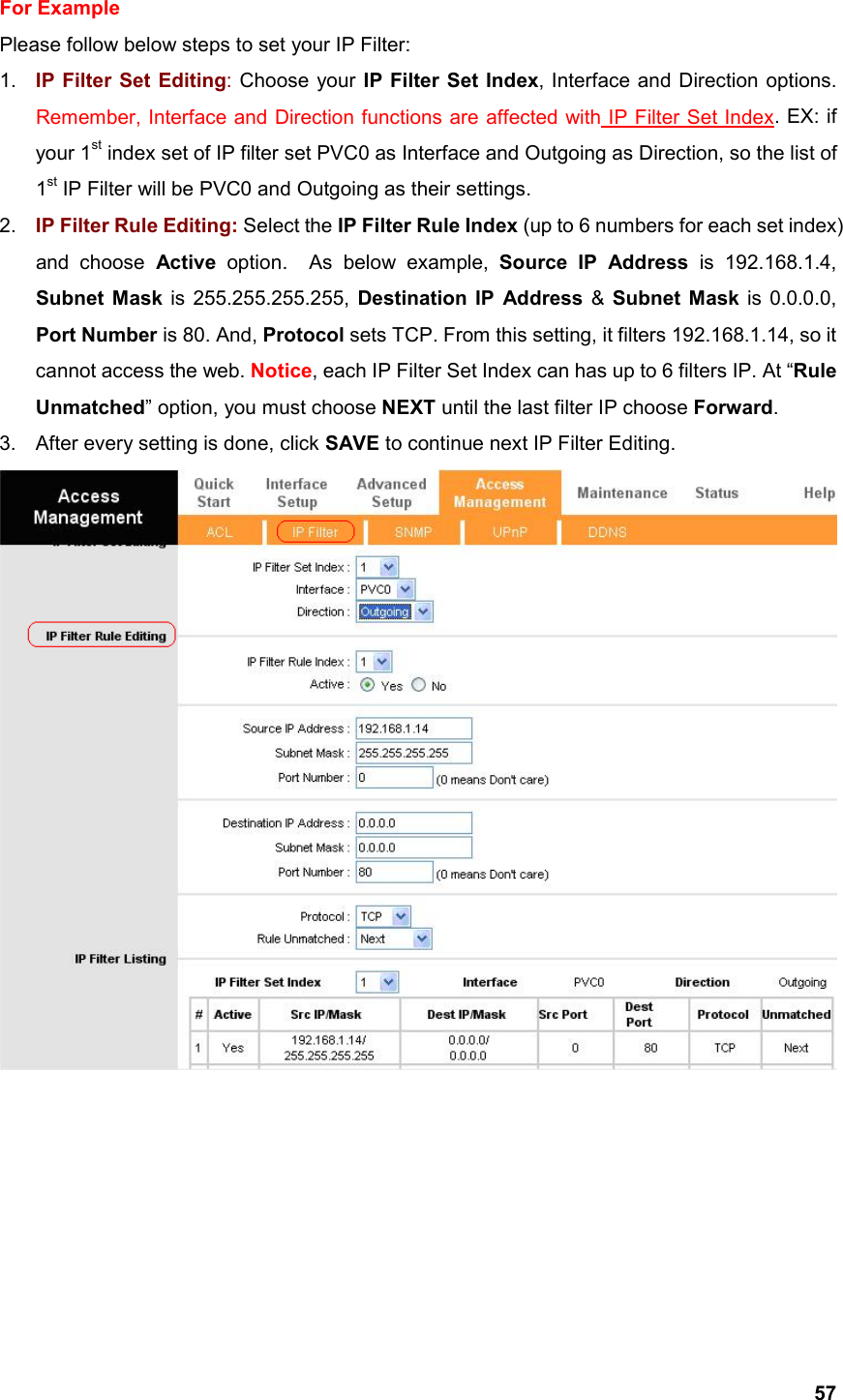  57For Example Please follow below steps to set your IP Filter: 1.  IP Filter Set Editing: Choose your IP Filter Set Index, Interface and Direction options.     Remember, Interface and Direction functions are affected with IP Filter Set Index. EX: if your 1st index set of IP filter set PVC0 as Interface and Outgoing as Direction, so the list of 1st IP Filter will be PVC0 and Outgoing as their settings.       2.  IP Filter Rule Editing: Select the IP Filter Rule Index (up to 6 numbers for each set index) and choose Active option.  As below example, Source IP Address is 192.168.1.4, Subnet Mask is 255.255.255.255, Destination IP Address &amp; Subnet Mask is 0.0.0.0, Port Number is 80. And, Protocol sets TCP. From this setting, it filters 192.168.1.14, so it cannot access the web. Notice, each IP Filter Set Index can has up to 6 filters IP. At “Rule Unmatched” option, you must choose NEXT until the last filter IP choose Forward.  3.  After every setting is done, click SAVE to continue next IP Filter Editing.        