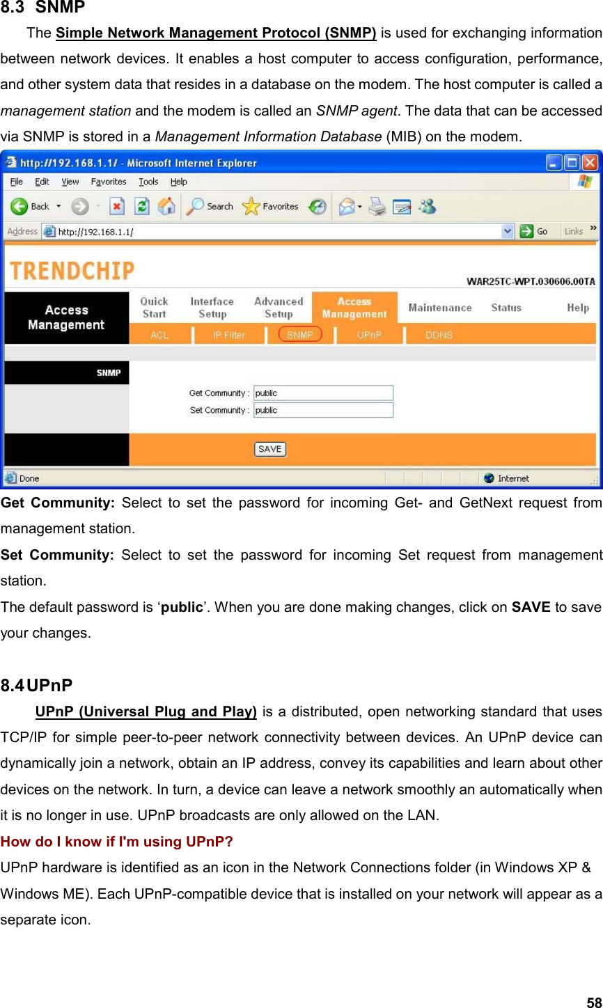  588.3   SNMP The Simple Network Management Protocol (SNMP) is used for exchanging information between network devices. It enables a host computer to access configuration, performance, and other system data that resides in a database on the modem. The host computer is called a management station and the modem is called an SNMP agent. The data that can be accessed via SNMP is stored in a Management Information Database (MIB) on the modem.  Get Community: Select to set the password for incoming Get- and GetNext request from management station. Set Community: Select to set the password for incoming Set request from management station.  The default password is ‘public’. When you are done making changes, click on SAVE to save your changes.  8.4 UPnP   UPnP (Universal Plug and Play) is a distributed, open networking standard that uses TCP/IP for simple peer-to-peer network connectivity between devices. An UPnP device can dynamically join a network, obtain an IP address, convey its capabilities and learn about other devices on the network. In turn, a device can leave a network smoothly an automatically when it is no longer in use. UPnP broadcasts are only allowed on the LAN. How do I know if I&apos;m using UPnP? UPnP hardware is identified as an icon in the Network Connections folder (in Windows XP &amp; Windows ME). Each UPnP-compatible device that is installed on your network will appear as a separate icon.   