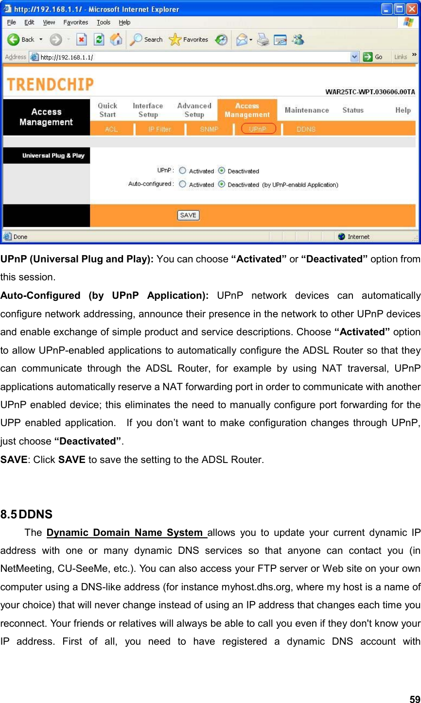  59 UPnP (Universal Plug and Play): You can choose “Activated” or “Deactivated” option from this session. Auto-Configured (by UPnP Application): UPnP network devices can automatically configure network addressing, announce their presence in the network to other UPnP devices and enable exchange of simple product and service descriptions. Choose “Activated” option to allow UPnP-enabled applications to automatically configure the ADSL Router so that they can communicate through the ADSL Router, for example by using NAT traversal, UPnP applications automatically reserve a NAT forwarding port in order to communicate with another UPnP enabled device; this eliminates the need to manually configure port forwarding for the UPP enabled application.    If you don’t want to make configuration changes through UPnP, just choose “Deactivated”. SAVE: Click SAVE to save the setting to the ADSL Router.   8.5 DDNS  The Dynamic Domain Name System allows you to update your current dynamic IP address with one or many dynamic DNS services so that anyone can contact you (in NetMeeting, CU-SeeMe, etc.). You can also access your FTP server or Web site on your own computer using a DNS-like address (for instance myhost.dhs.org, where my host is a name of your choice) that will never change instead of using an IP address that changes each time you reconnect. Your friends or relatives will always be able to call you even if they don&apos;t know your IP address. First of all, you need to have registered a dynamic DNS account with 