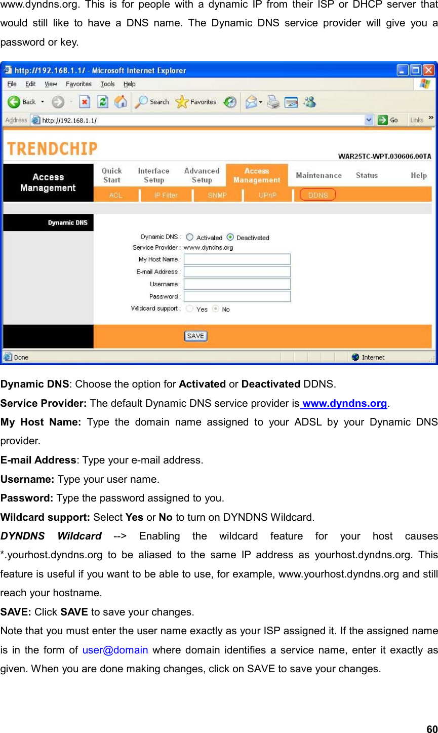  60www.dyndns.org. This is for people with a dynamic IP from their ISP or DHCP server that would still like to have a DNS name. The Dynamic DNS service provider will give you a password or key.  Dynamic DNS: Choose the option for Activated or Deactivated DDNS. Service Provider: The default Dynamic DNS service provider is www.dyndns.org. My Host Name: Type the domain name assigned to your ADSL by your Dynamic DNS provider. E-mail Address: Type your e-mail address. Username: Type your user name. Password: Type the password assigned to you. Wildcard support: Select Yes or No to turn on DYNDNS Wildcard. DYNDNS Wildcard --&gt; Enabling the wildcard feature for your host causes *.yourhost.dyndns.org to be aliased to the same IP address as yourhost.dyndns.org. This feature is useful if you want to be able to use, for example, www.yourhost.dyndns.org and still reach your hostname. SAVE: Click SAVE to save your changes. Note that you must enter the user name exactly as your ISP assigned it. If the assigned name is in the form of user@domain  where domain identifies a service name, enter it exactly as given. When you are done making changes, click on SAVE to save your changes. 