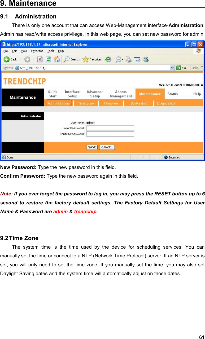  619. Maintenance                                       9.1  Administration  There is only one account that can access Web-Management interface-Administration. Admin has read/write access privilege. In this web page, you can set new password for admin.    New Password: Type the new password in this field. Confirm Password: Type the new password again in this field.  Note: If you ever forget the password to log in, you may press the RESET button up to 6 second to restore the factory default settings. The Factory Default Settings for User Name &amp; Password are admin &amp; trendchip.   9.2 Time  Zone   The system time is the time used by the device for scheduling services. You can manually set the time or connect to a NTP (Network Time Protocol) server. If an NTP server is set, you will only need to set the time zone. If you manually set the time, you may also set Daylight Saving dates and the system time will automatically adjust on those dates. 