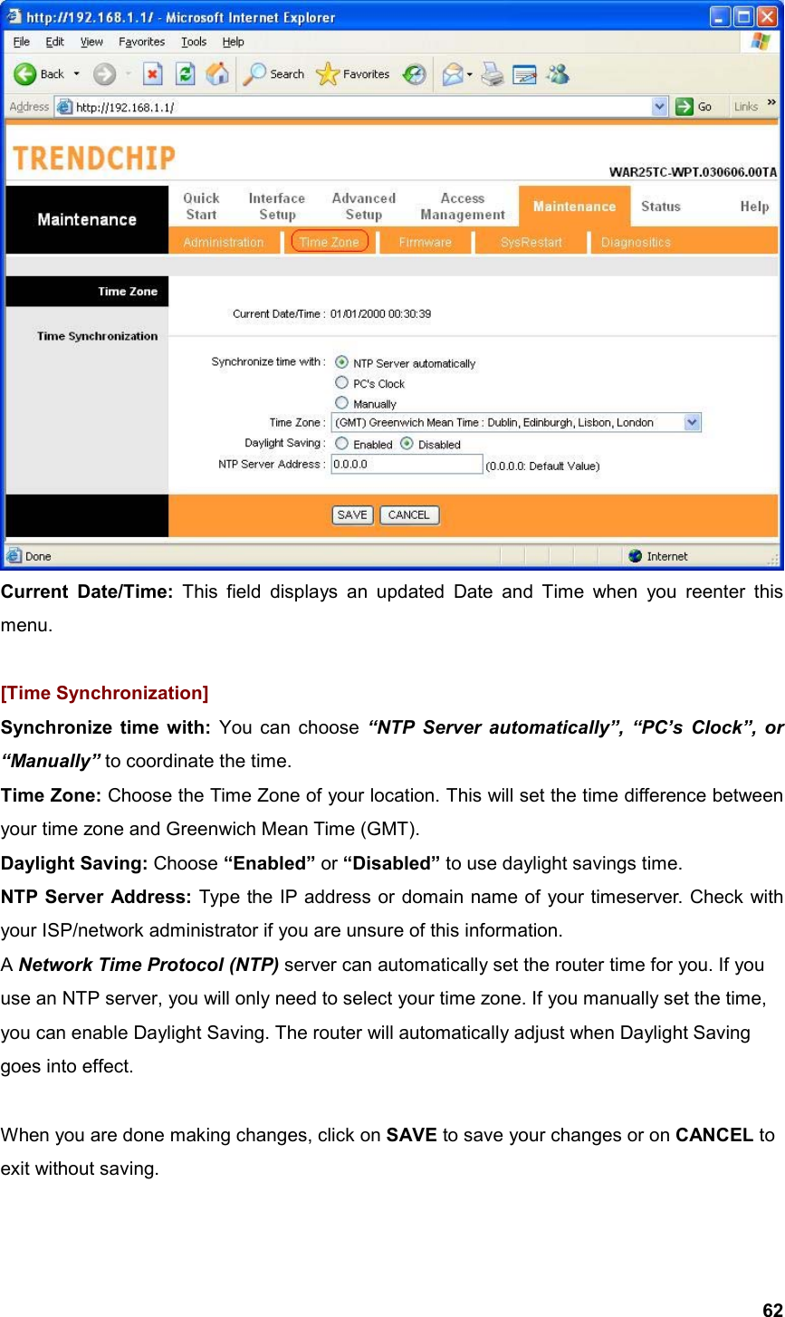  62 Current Date/Time: This field displays an updated Date and Time when you reenter this menu.   [Time Synchronization] Synchronize time with: You can choose “NTP Server automatically”, “PC’s Clock”, or “Manually” to coordinate the time. Time Zone: Choose the Time Zone of your location. This will set the time difference between your time zone and Greenwich Mean Time (GMT). Daylight Saving: Choose “Enabled” or “Disabled” to use daylight savings time. NTP Server Address: Type the IP address or domain name of your timeserver. Check with your ISP/network administrator if you are unsure of this information. A Network Time Protocol (NTP) server can automatically set the router time for you. If you use an NTP server, you will only need to select your time zone. If you manually set the time, you can enable Daylight Saving. The router will automatically adjust when Daylight Saving goes into effect.  When you are done making changes, click on SAVE to save your changes or on CANCEL to exit without saving.  