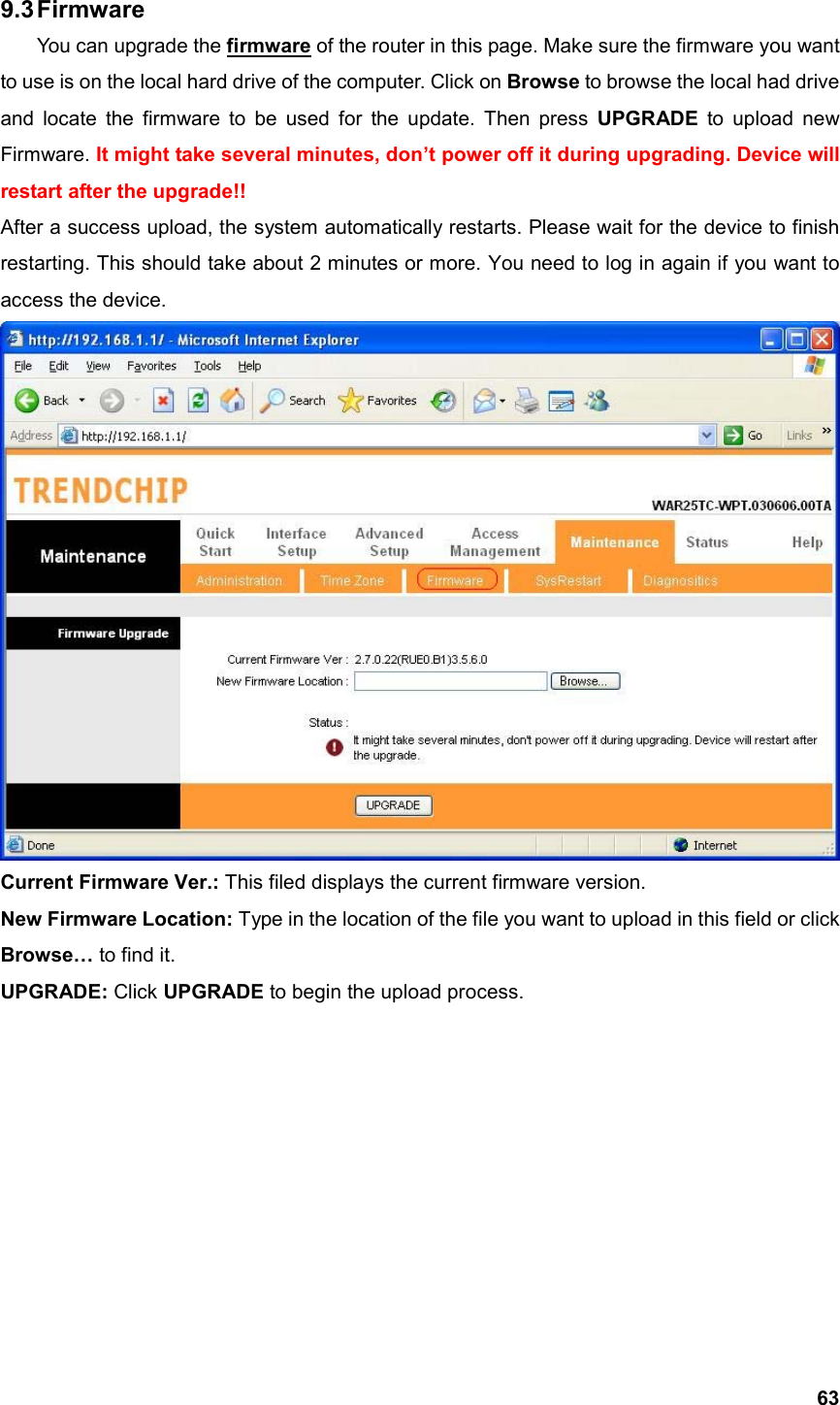  639.3 Firmware You can upgrade the firmware of the router in this page. Make sure the firmware you want to use is on the local hard drive of the computer. Click on Browse to browse the local had drive and locate the firmware to be used for the update. Then press UPGRADE to upload new Firmware. It might take several minutes, don’t power off it during upgrading. Device will restart after the upgrade!! After a success upload, the system automatically restarts. Please wait for the device to finish restarting. This should take about 2 minutes or more. You need to log in again if you want to access the device.  Current Firmware Ver.: This filed displays the current firmware version. New Firmware Location: Type in the location of the file you want to upload in this field or click Browse… to find it. UPGRADE: Click UPGRADE to begin the upload process.           