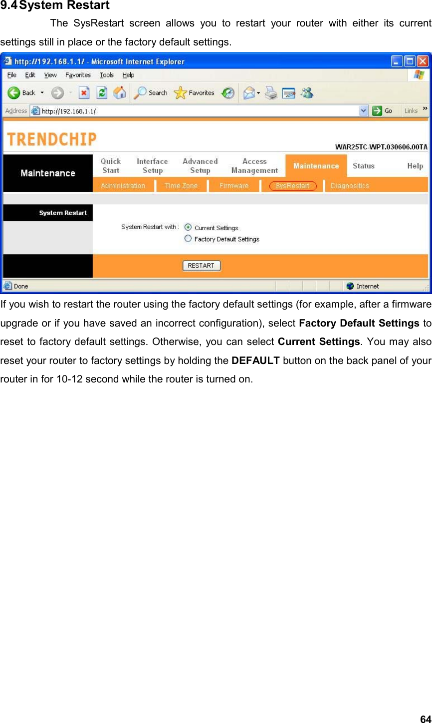  649.4 System  Restart   The SysRestart screen allows you to restart your router with either its current settings still in place or the factory default settings.  If you wish to restart the router using the factory default settings (for example, after a firmware upgrade or if you have saved an incorrect configuration), select Factory Default Settings to reset to factory default settings. Otherwise, you can select Current Settings. You may also reset your router to factory settings by holding the DEFAULT button on the back panel of your router in for 10-12 second while the router is turned on.                