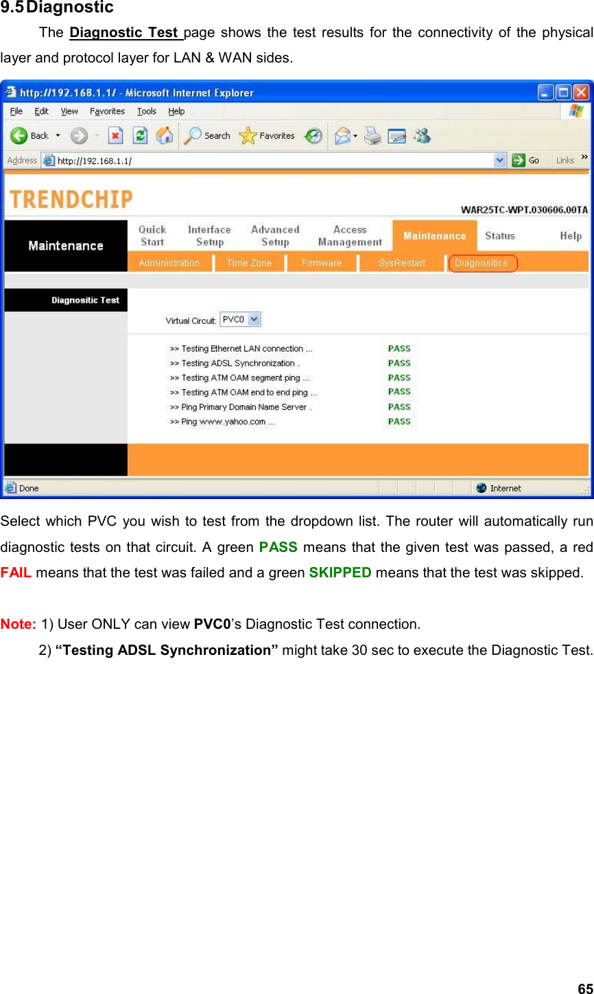  659.5 Diagnostic The Diagnostic Test page shows the test results for the connectivity of the physical layer and protocol layer for LAN &amp; WAN sides.            Select which PVC you wish to test from the dropdown list. The router will automatically run diagnostic tests on that circuit. A green PASS means that the given test was passed, a red FAIL means that the test was failed and a green SKIPPED means that the test was skipped.  Note: 1) User ONLY can view PVC0’s Diagnostic Test connection. 2) “Testing ADSL Synchronization” might take 30 sec to execute the Diagnostic Test.           