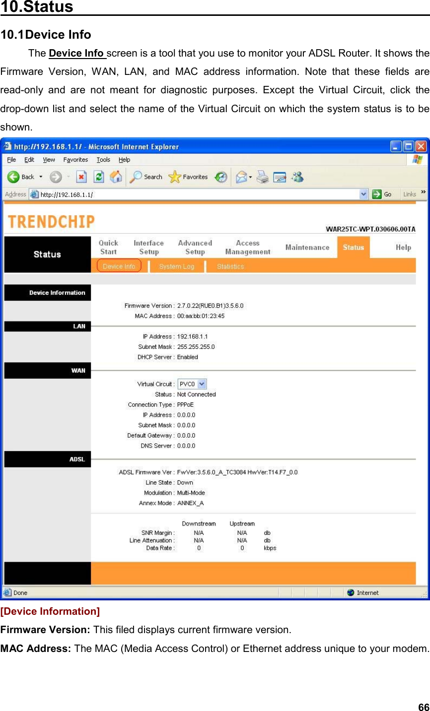  6610.Status                                             10.1 Device  Info The Device Info screen is a tool that you use to monitor your ADSL Router. It shows the Firmware Version, WAN, LAN, and MAC address information. Note that these fields are read-only and are not meant for diagnostic purposes. Except the Virtual Circuit, click the drop-down list and select the name of the Virtual Circuit on which the system status is to be shown.  [Device Information] Firmware Version: This filed displays current firmware version. MAC Address: The MAC (Media Access Control) or Ethernet address unique to your modem.   