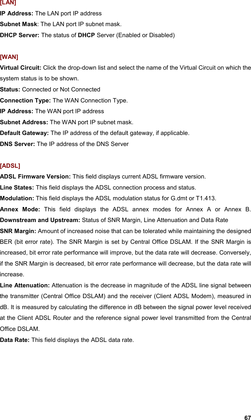  67[LAN] IP Address: The LAN port IP address Subnet Mask: The LAN port IP subnet mask. DHCP Server: The status of DHCP Server (Enabled or Disabled)  [WAN] Virtual Circuit: Click the drop-down list and select the name of the Virtual Circuit on which the system status is to be shown. Status: Connected or Not Connected Connection Type: The WAN Connection Type. IP Address: The WAN port IP address Subnet Address: The WAN port IP subnet mask.  Default Gateway: The IP address of the default gateway, if applicable. DNS Server: The IP address of the DNS Server  [ADSL] ADSL Firmware Version: This field displays current ADSL firmware version. Line States: This field displays the ADSL connection process and status. Modulation: This field displays the ADSL modulation status for G.dmt or T1.413. Annex Mode: This field displays the ADSL annex modes for Annex A or Annex B. Downstream and Upstream: Status of SNR Margin, Line Attenuation and Data Rate SNR Margin: Amount of increased noise that can be tolerated while maintaining the designed BER (bit error rate). The SNR Margin is set by Central Office DSLAM. If the SNR Margin is increased, bit error rate performance will improve, but the data rate will decrease. Conversely, if the SNR Margin is decreased, bit error rate performance will decrease, but the data rate will increase. Line Attenuation: Attenuation is the decrease in magnitude of the ADSL line signal between the transmitter (Central Office DSLAM) and the receiver (Client ADSL Modem), measured in dB. It is measured by calculating the difference in dB between the signal power level received at the Client ADSL Router and the reference signal power level transmitted from the Central Office DSLAM.   Data Rate: This field displays the ADSL data rate.     