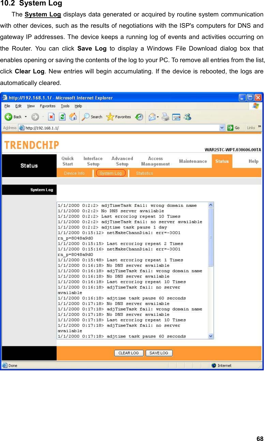  6810.2   System  Log The System Log displays data generated or acquired by routine system communication with other devices, such as the results of negotiations with the ISP&apos;s computers for DNS and gateway IP addresses. The device keeps a running log of events and activities occurring on the Router. You can click Save Log to display a Windows File Download dialog box that enables opening or saving the contents of the log to your PC. To remove all entries from the list, click Clear Log. New entries will begin accumulating. If the device is rebooted, the logs are automatically cleared.     