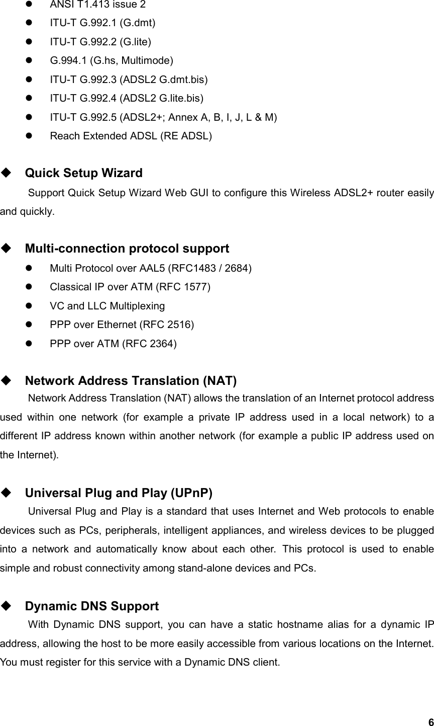  6  ANSI T1.413 issue 2   ITU-T G.992.1 (G.dmt)   ITU-T G.992.2 (G.lite)   G.994.1 (G.hs, Multimode)   ITU-T G.992.3 (ADSL2 G.dmt.bis)   ITU-T G.992.4 (ADSL2 G.lite.bis)   ITU-T G.992.5 (ADSL2+; Annex A, B, I, J, L &amp; M)   Reach Extended ADSL (RE ADSL)   Quick Setup Wizard Support Quick Setup Wizard Web GUI to configure this Wireless ADSL2+ router easily and quickly.   Multi-connection protocol support   Multi Protocol over AAL5 (RFC1483 / 2684)   Classical IP over ATM (RFC 1577)   VC and LLC Multiplexing   PPP over Ethernet (RFC 2516)   PPP over ATM (RFC 2364)   Network Address Translation (NAT) Network Address Translation (NAT) allows the translation of an Internet protocol address used within one network (for example a private IP address used in a local network) to a different IP address known within another network (for example a public IP address used on the Internet).   Universal Plug and Play (UPnP) Universal Plug and Play is a standard that uses Internet and Web protocols to enable devices such as PCs, peripherals, intelligent appliances, and wireless devices to be plugged into a network and automatically know about each other. This protocol is used to enable simple and robust connectivity among stand-alone devices and PCs.   Dynamic DNS Support With Dynamic DNS support, you can have a static hostname alias for a dynamic IP address, allowing the host to be more easily accessible from various locations on the Internet. You must register for this service with a Dynamic DNS client. 