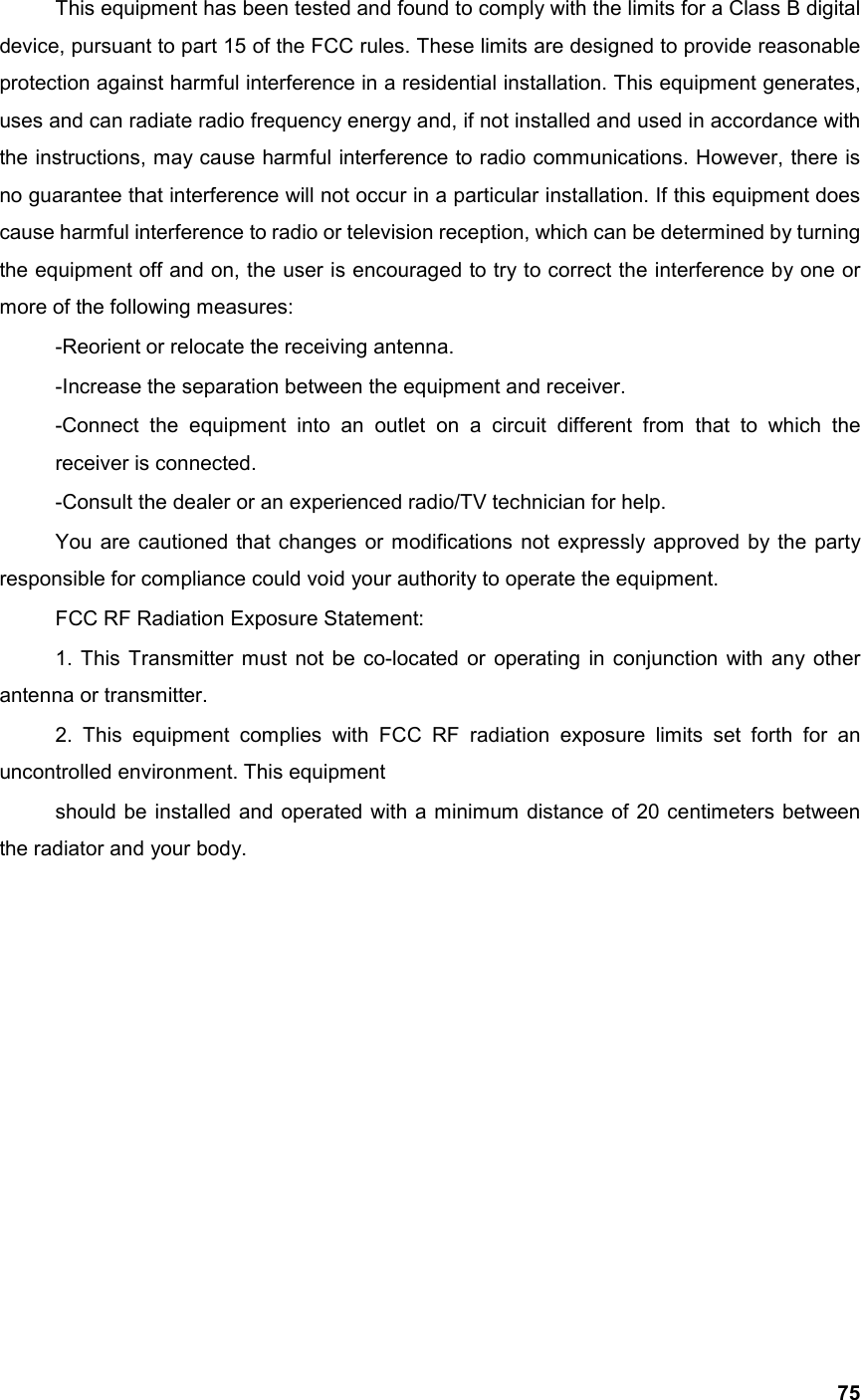  75 This equipment has been tested and found to comply with the limits for a Class B digital device, pursuant to part 15 of the FCC rules. These limits are designed to provide reasonable protection against harmful interference in a residential installation. This equipment generates, uses and can radiate radio frequency energy and, if not installed and used in accordance with the instructions, may cause harmful interference to radio communications. However, there is no guarantee that interference will not occur in a particular installation. If this equipment does cause harmful interference to radio or television reception, which can be determined by turning the equipment off and on, the user is encouraged to try to correct the interference by one or more of the following measures: -Reorient or relocate the receiving antenna. -Increase the separation between the equipment and receiver. -Connect the equipment into an outlet on a circuit different from that to which the receiver is connected. -Consult the dealer or an experienced radio/TV technician for help. You are cautioned that changes or modifications not expressly approved by the party responsible for compliance could void your authority to operate the equipment. FCC RF Radiation Exposure Statement: 1. This Transmitter must not be co-located or operating in conjunction with any other antenna or transmitter. 2. This equipment complies with FCC RF radiation exposure limits set forth for an uncontrolled environment. This equipment should be installed and operated with a minimum distance of 20 centimeters between the radiator and your body.  