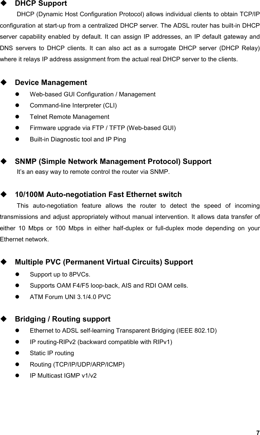   7 DHCP Support DHCP (Dynamic Host Configuration Protocol) allows individual clients to obtain TCP/IP configuration at start-up from a centralized DHCP server. The ADSL router has built-in DHCP server capability enabled by default. It can assign IP addresses, an IP default gateway and DNS servers to DHCP clients. It can also act as a surrogate DHCP server (DHCP Relay) where it relays IP address assignment from the actual real DHCP server to the clients.   Device Management   Web-based GUI Configuration / Management   Command-line Interpreter (CLI)   Telnet Remote Management   Firmware upgrade via FTP / TFTP (Web-based GUI)   Built-in Diagnostic tool and IP Ping   SNMP (Simple Network Management Protocol) Support   It’s an easy way to remote control the router via SNMP.   10/100M Auto-negotiation Fast Ethernet switch This auto-negotiation feature allows the router to detect the speed of incoming transmissions and adjust appropriately without manual intervention. It allows data transfer of either 10 Mbps or 100 Mbps in either half-duplex or full-duplex mode depending on your Ethernet network.   Multiple PVC (Permanent Virtual Circuits) Support   Support up to 8PVCs.   Supports OAM F4/F5 loop-back, AIS and RDI OAM cells.   ATM Forum UNI 3.1/4.0 PVC   Bridging / Routing support   Ethernet to ADSL self-learning Transparent Bridging (IEEE 802.1D)   IP routing-RIPv2 (backward compatible with RIPv1)   Static IP routing   Routing (TCP/IP/UDP/ARP/ICMP)   IP Multicast IGMP v1/v2   