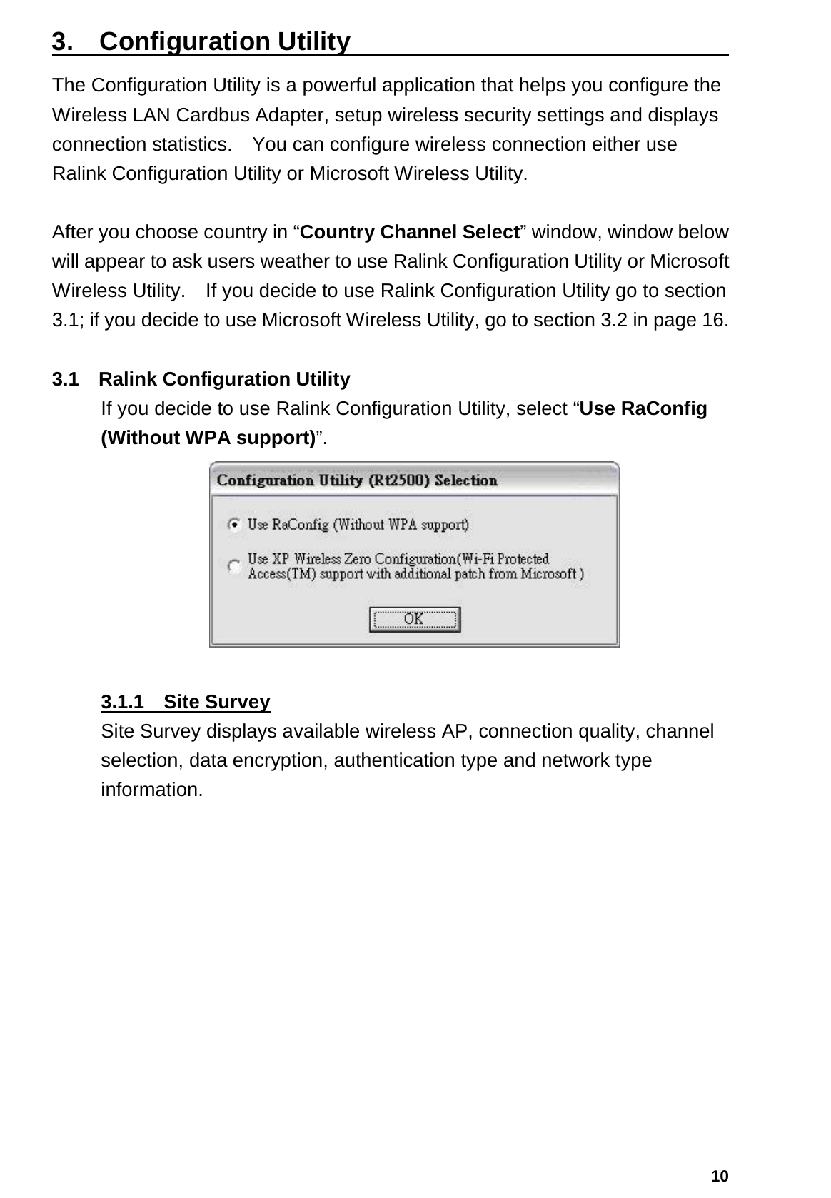  103.  Configuration Utility                              The Configuration Utility is a powerful application that helps you configure the Wireless LAN Cardbus Adapter, setup wireless security settings and displays connection statistics.    You can configure wireless connection either use Ralink Configuration Utility or Microsoft Wireless Utility.  After you choose country in “Country Channel Select” window, window below will appear to ask users weather to use Ralink Configuration Utility or Microsoft Wireless Utility.    If you decide to use Ralink Configuration Utility go to section 3.1; if you decide to use Microsoft Wireless Utility, go to section 3.2 in page 16.  3.1 Ralink Configuration Utility If you decide to use Ralink Configuration Utility, select “Use RaConfig (Without WPA support)”.   3.1.1  Site Survey Site Survey displays available wireless AP, connection quality, channel selection, data encryption, authentication type and network type information. 