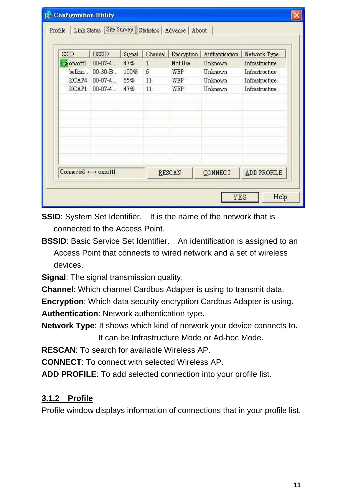  11 SSID: System Set Identifier.    It is the name of the network that is connected to the Access Point. BSSID: Basic Service Set Identifier.    An identification is assigned to an Access Point that connects to wired network and a set of wireless devices. Signal: The signal transmission quality. Channel: Which channel Cardbus Adapter is using to transmit data. Encryption: Which data security encryption Cardbus Adapter is using. Authentication: Network authentication type. Network Type: It shows which kind of network your device connects to.         It can be Infrastructure Mode or Ad-hoc Mode. RESCAN: To search for available Wireless AP. CONNECT: To connect with selected Wireless AP. ADD PROFILE: To add selected connection into your profile list.  3.1.2  Profile Profile window displays information of connections that in your profile list. 