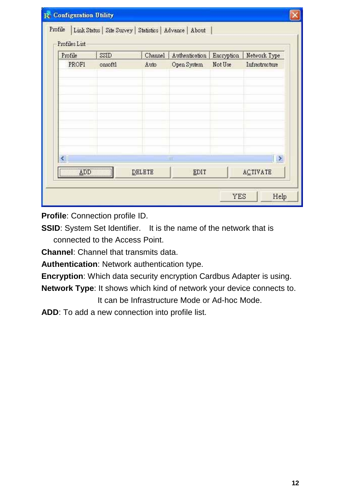  12 Profile: Connection profile ID. SSID: System Set Identifier.    It is the name of the network that is connected to the Access Point. Channel: Channel that transmits data. Authentication: Network authentication type. Encryption: Which data security encryption Cardbus Adapter is using. Network Type: It shows which kind of network your device connects to.         It can be Infrastructure Mode or Ad-hoc Mode. ADD: To add a new connection into profile list. 