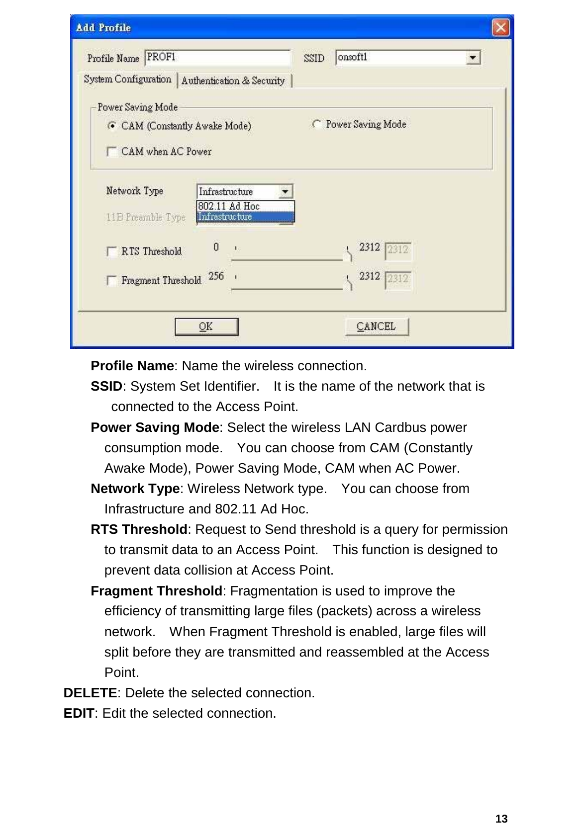  13  Profile Name: Name the wireless connection.  SSID: System Set Identifier.    It is the name of the network that is   connected to the Access Point. Power Saving Mode: Select the wireless LAN Cardbus power consumption mode.    You can choose from CAM (Constantly Awake Mode), Power Saving Mode, CAM when AC Power. Network Type: Wireless Network type.    You can choose from Infrastructure and 802.11 Ad Hoc. RTS Threshold: Request to Send threshold is a query for permission to transmit data to an Access Point.    This function is designed to prevent data collision at Access Point. Fragment Threshold: Fragmentation is used to improve the efficiency of transmitting large files (packets) across a wireless network.    When Fragment Threshold is enabled, large files will split before they are transmitted and reassembled at the Access Point.  DELETE: Delete the selected connection.  EDIT: Edit the selected connection. 